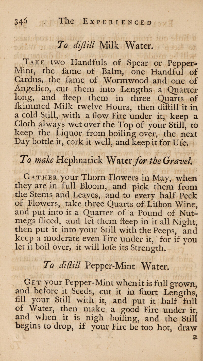 To dijlill Milk Water. Take two Handfuls of Spear or Pepper- Mint, the fame of Balm, one Handful of Cardus, the fame of Wormwood and one of Angelico, cut them into Lengths a Quarter long, and deep them in three Quarts of flammed Milk twelve Hours, then diftill it in a cold Still, with a flow Fire under it, keep a Cloth always wet over the Top of your Still, to keep the Liquor from boiling over, the next Day bottle it, cork it well, and keep it for Ufe. To make Hephnatick Water for the Gravel. Gather your Thorn Flowers in May, when they are in full Bloom, and pick them from the Stems and Leaves, and to every half Peck of Flowers, take three Quarts of Lifbon Wine, and put into it a Quarter of a Pound of Nut¬ megs diced, and let them deep in it all Night, then put it into your Still with the Peeps, and keep a moderate even Fire under it, for if you let it boil over, it will lofe its Strength. To diftill Pepper-Mint Water. Get your Pepper-Mint when it is full grown, and before it Seeds, cut it in ihort Lengths, fill your Still with it, and put it half full of Water, then make a good Fire under it, and when it is nigh boiling, and the Still begins to drop, if your Fire be too hot, draw - a