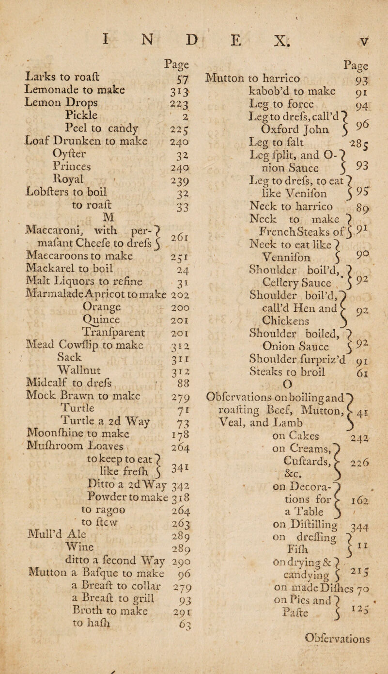 Page 57 3*3 223 2 225 251 24 31 Larks to road Lemonade to make Lemon Drops Pickle Peel to candy Loaf Drunken to make 240 Oyder 32 Princes 240 Royal < 239 .Lobders to boil 32 to road: 33 M Maccaroni, with per-7 r maiant Cheefe to drefs j 2 ) f Maecaroons to make Mackarel to boil Malt Liquors to refine Marmalade Apricot to make 202 Orange 200 Quince 201 Tranfparent 201 Mead Cowflip to make 312 Sack 311 Walinut 312 Midcalf to drefs ' 88 Mock Brawn to make 279 Turtle y 1 Turtle a 2d Way 73 Moonlhine to make 178 Mufhroom Loaves 264 to keep to eat 7 like frelh 5 341 Ditto a 2d Way 342 Powder to make 318 to ragoo 264 to ftew 263 Mull’d Ale 289 Wine 280 ditto a fecond Way 290 Mutton a Bafque to make 96 a Bread to collar 279 a Bread to grill 93 Broth to make 291 to hafh 63 Page Mutton to harrico 93 kabob’d to make Leg to force Leg to drefs, call’d 7 Oxford John 9 Leg to fait Leg fplit, and O- nion Sauce Leg to drefs, to eat like Venifon Neck to harrico Neck to make French Steaks of y^1 Neck to eat like 7 Vennifon 3 Shoulder boil’d, 7 Cellcry Sauce s 3 Shoulder boil’d, call’d Hen and Chickens Shoulder boiled, 7 Onion Sauce 3 Shoulder furpriz’d 91 Steaks to broil 61 O 90 92 92 Obfervations on boiling and T roading Beef, Mutton, C 3 41 Veal, and Lamb on Cakes on Creams, Cudards, &c. on Decora¬ tions for a Table on Diddling on d reffin g Fifh On drying & ] candying 1 on madeDifhes 70 on Pies and 7 Fade 3 242 226 162 344 11 21 c 12 Obfervations ✓