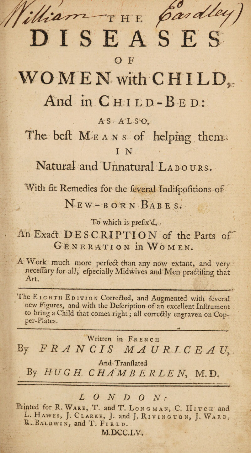 DISEASE kj O F with C HIL ^ „ And in.C H i ld-B e d: AS ALSO, % , N , The belt M e a n s of helping them -; I N Natural and Unnatural Labours. With fit Remedies for the feveral Indifpofitions of' New-born Babes. \ - ■ ’ j To which is prefix’d, ,< An Exaft DESCRIPTION of the Parts of ' Generation in Women. A vVork much more perfect than any now extant, and very nece/Tary for all, efpecially Midwives and Men pradtifine; that Art. The Eighth Edition Corrected, and Augmented with feveral new Figures, and with the Defcription of an excellent Inflrument to bring a Child that comes right; all corredtly engraven on Cop- per-Plates. Written in French By FRANCIS MA URIC E A Ut. And Tranflated By HUGH C HA M B E RLE N, M.D. LONDON: Printed for R. Ware, T. and T. Lobgkan, C. Hitch and L. H awes, J. Clarke, J. and J. Riving ton, J. Ward, Baldwi n, and T. Field.