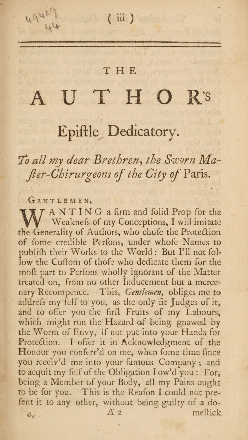 v/\ Ur1* U1 THE A U T H ’S Epiftle Dedicatory. \ y To all my dear Brethre?t, the Sworn Ma~ Jler-Chirurgeons of the City of Paris. m * i Gentlemen, ANTING a firm and folid Prop for the Weaknefs of my Conceptions, I will imitate the Generality of Authors, who chufe the Protection of fome credible Perfons, under whofe Names to publifh their Works to the World : But I’ll not fol¬ low the Cuftom of thofe who dedicate them for the mod part to Perfons wholly ignorant of the Matter treated on, from no other Inducement but a merce¬ nary Recompence. This, Gentlemen, obliges me to addrefs my felf to you, as the only fit Judges of it, and to offer you the firff Fruits of my Labours, which might run the Hazard of being gnawed by the Worm of Envy, if not put into your Hands for Protection. I offer it in Acknowledgment of the Honour you conferred on me, when fome time fince you receiv'd me into your famous Company •, and to acquit my felf of the Obligation I ow’d you : For, being a Member of your Body, all my Pains ought to be for you. This is the Reafon I could not pre- fent it to any other, without being guilty of a do- c,- A 2 meffick