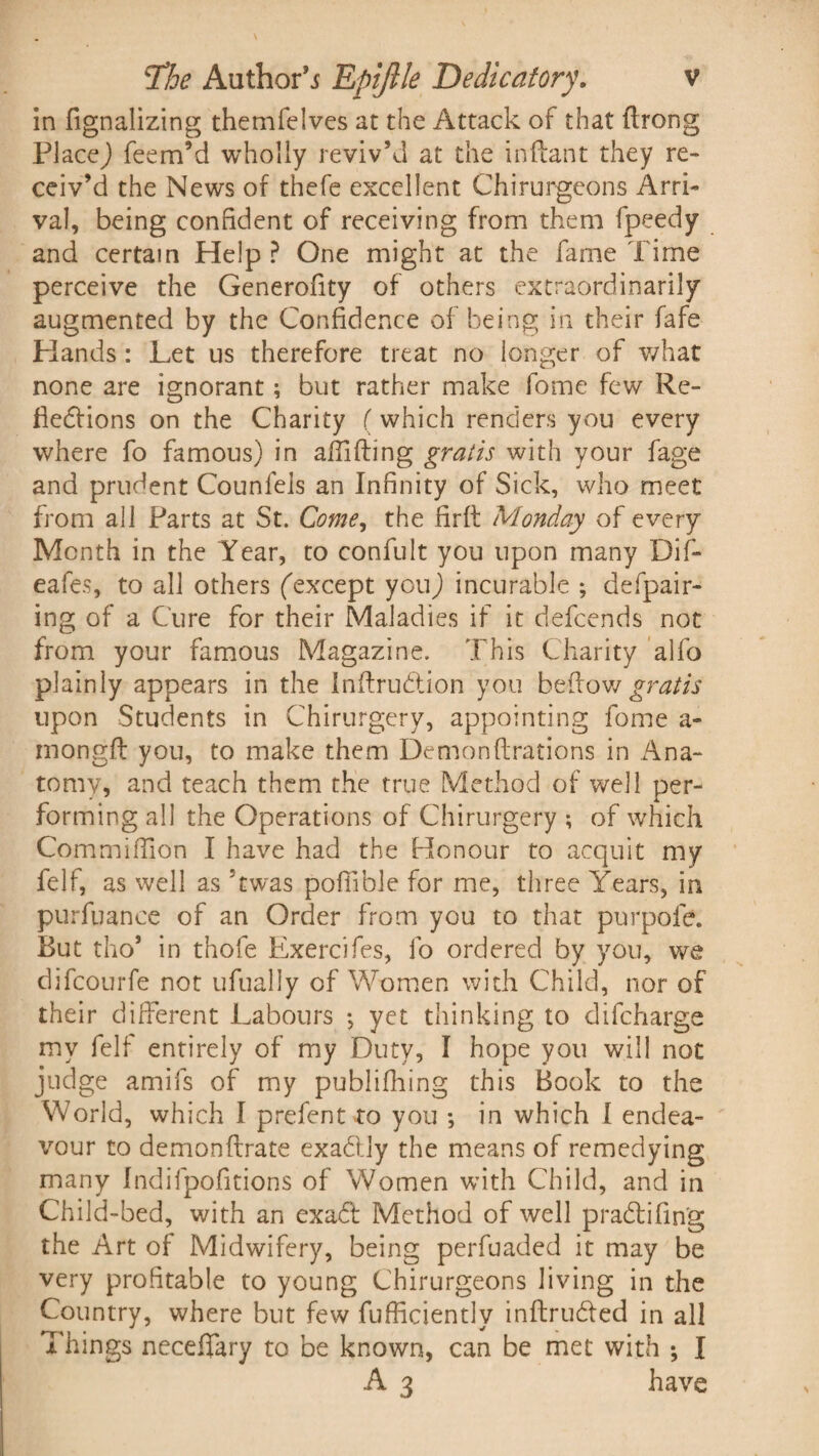in fignalizing themfelvcs at the Attack of that ftrong PlaceJ feem’d wholly reviv’d at the inftant they re¬ ceiv’d the News of thefe excellent Chirurgeons Arri¬ val, being confident of receiving from them fpeedy and certain Help? One might at the fame Time perceive the Generofity of others extraordinarily augmented by the Confidence of being in their fafe Hands: Let us therefore treat no longer of what none are ignorant; but rather make fome few Re¬ flexions on the Charity (which renders you every where fo famous) in afiifting gratis with your fage anti prudent Counleis an Infinity of Sick, who meet from all Parts at St. Come, the firft Monday of every Month in the Year, to confult you upon many Dif- eafes, to all others (except you) incurable ; defpair- ing of a Cure for their Maladies if it defcends not from your famous Magazine. This Charity alfo plainly appears in the Inflrudtion you bellow gratis upon Students in Chirurgery, appointing fome a- mongft you, to make them Demonftrations in Ana¬ tomy, and teach them the true Method of well per¬ forming all the Operations of Chirurgery ; of which Commifilon I have had the Honour to acquit my felf, as well as 5twas pofiible for me, three Years, in purfuance of an Order from you to that purpofe. But tho* in thofe Exercifes, fo ordered by you, we difcourfe not ufualiy of Women with Child, nor of their different Labours •, yet thinking to difcharge my felf entirely of my Duty, I hope you will not judge amifs of my publifhing this Book to the World, which I prefent to you *, in which I endea¬ vour to demonftrate exaXly the means of remedying many Indifpofitions of Women with Child, and in Child-bed, with an exaX Method of well praXifin'g the Art of Midwifery, being perfuaded it may be very profitable to young Chirurgeons living in the Country, where but few fufficiently inftruXed in all Things neceifary to be known, can be met with ; I A 3 have