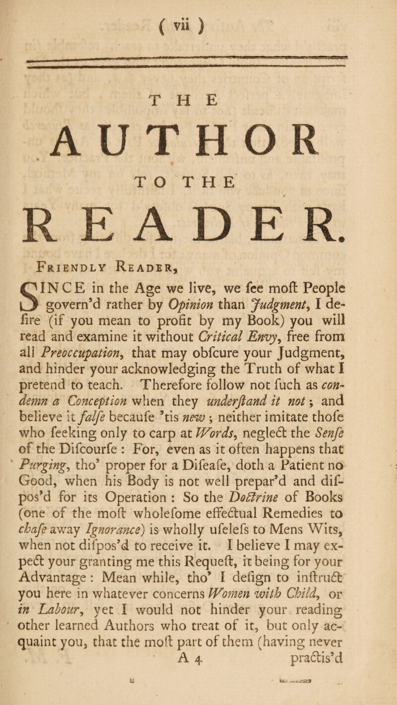 ffg ra.ji THE A U T H O R TO THE READER. Friendly Reader, SINCE in the Age we Jive, we fee mod People govern’d rather by Opinion than Judgment, I de¬ fire (if you mean to profit by my Book) you will read and examine it without Critical Envy, free from all Preoccupation, that may obfcure your Judgment, and hinder your acknowledging the Truth of what I pretend to teach. Therefore follow not fuch as con¬ demn a Conception when they underfiand it not; and believe xtfalfe becaufe ’tis new ; neither imitate thofe who feeking only to carp at Words, neglect the Senfe of the Difcourfe : For, even as it often happens that Purging, tho5 proper for a Difeafe, doth a Patient no Good, when his Body is not well prepar’d and dif- pos’d for its Operation : So the Doffirine of Books (one of the mod wholefome effedtual Remedies to chafe away Ignorance) is wholly ufelefs to Mens Wits, when not dilpos’d to receive it. I believe I may ex¬ pect your granting me this Requed, it being for your Advantage : Mean while, tho9 I defign to indraft you here in whatever concerns Women with Child, or in Labour, yet I would not hinder your reading other learned Authors who treat of it, but only ac¬ quaint you, that the mod part of them (having never A 4 practis’d U..