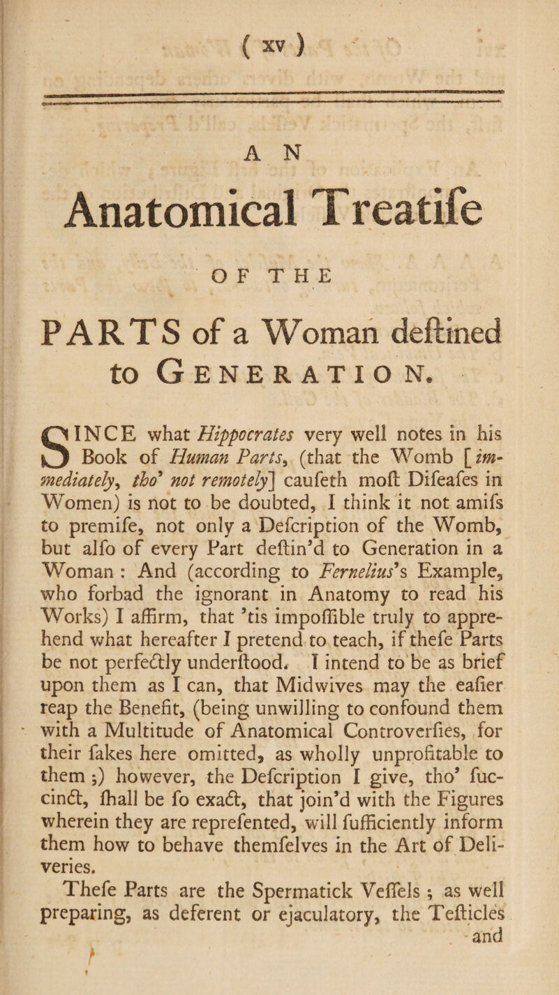 A N Anatomical Treatife OF THE PARTS of a Woman deftined to Generatio n. SINCE what Hippocrates very well notes in his Book of Human Parts, (that the Womb [ im¬ mediately, tho* not remotely] caufeth moft Difeafes in Women) is not to be doubted, I think it not amifs to premife, not only a Defcription of the Womb, but alfo of every Part deftin’d to Generation in a Woman : And (according to Fernelius*s Example, who forbad the ignorant in Anatomy to read his Works) I affirm, that ’tis impoffible truly to appre¬ hend what hereafter I pretend to teach, if thefe Parts be not perfectly underftood, I intend to be as brief upon them as I can, that Midwives may the eafier reap the Benefit, (being unwilling to confound them • with a Multitude of Anatomical Controverfies, for their fakes here omitted, as wholly unprofitable to them ;) however, the Defcription I give, tho’ fuc- cindl, fhall be fo exadt, that join’d with the Figures wherein they are reprefented, will fufficiently inform them how to behave themfelves in the Art of Deli¬ veries. Thefe Parts are the Spermatick Vefiels; as well preparing, as deferent or ejaculatory, the Tefticles and * p *