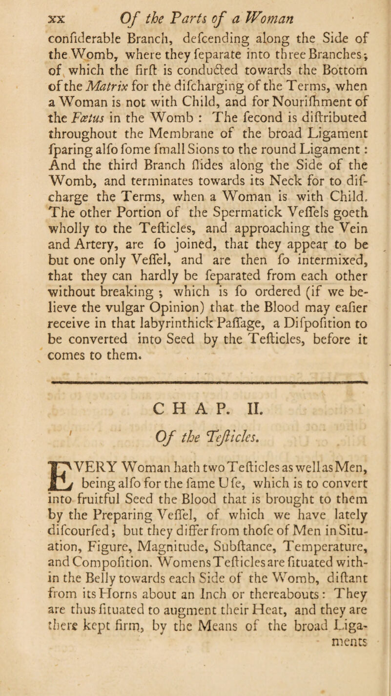 confiderable Branch, defcending along the Side of the Womb, where they feparate into three Branches*, of which the firft is conduced towards the Bottom of the Matrix for the difcharging of the Terms, when a Woman is not with Child, and for Nourifhment of the Foetus in the Womb : The fecond is diftributed throughout the Membrane of the broad Ligament fparing alfo fome fmall Sions to the round Ligament: And the third Branch Hides along the Side of the Womb, and terminates towards its Neck for to dif- charge the Terms, when a Woman is with Child. The other Portion of the Spermatick Veffels goeth wholly to the Tefticles, and approaching the Vein and Artery, are fo joined, that they appear to be but one only Veffel, and are then fo intermixed, that they can hardly be feparated from each other without breaking *, which is fo ordered (if we be¬ lieve the vulgar Opinion) that the Blood may eafier receive in that labyrinthick Paffage, a Difpofition to be converted into Seed by the Tefticles, before it comes to them. CHAP. II. Of the Teficles. EVERY Woman hath twoTefticles as wellasMen, being alfo for the fame U fe, which is to convert into fruitful Seed the Blood that is brought to them by the Preparing Veffel, of which we have lately difcourfed; but they differ from thofe of Men in Situ¬ ation, Figure, Magnitude, Subftance, Temperature, andCompofition. WomensTefticlesarefituated with¬ in the Belly towards each Side of the Womb, diftant from its Horns about an Inch or thereabouts: They are thus fituated to augment their Heat, and they are there kept firm, by the Means of the broad Liga¬ ments