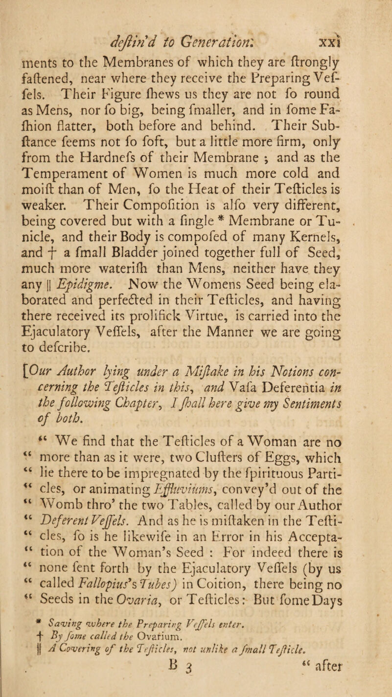 inents to the Membranes of which they are ftrongly fattened, near where they receive the Preparing Vef- fels. Their Figure fhews us they are not fo round as Mens, nor fo big, being fmaller, and in fome Fa- fhion flatter, both before and behind. Their Sub- fiance feems not fo foft, but a little more firm, only from the Hardnefs of their Membrane •, and as the Temperament of Women is much more cold and moift than of Men, fo the Pleat of their Tefticles is weaker. Their Compofition is aJfo very different, being covered but with a fingle * Membrane or Tu~ nicle, and their Body is compofed of many Kernels, and f a fmall Bladder joined together full of Seed, much more waterifh than Mens, neither have they any (j Epidigme. Now the Womens Seed being ela¬ borated and perfedled in their Tefticles, and having there received its prolifick Virtue, is carried into the Ejaculatory Veflels, after the Manner we are going to defcribe. [Our Author lying under a Mifiake in his Notions con¬ cerning the Tefticles in this, and Vafa Deferentia in the following Chapter, I Jhall here give my Sentiments cf both. <c We find that the Tefticles of a Woman are no <c more than as it were, two Clufters of Eggs, which “ lie there to be impregnated by the fpirituous Parti- “ cles, or animating Effluviums, convey’d out of the u Womb thro’ the two Tables, called by our Author <c Deferent Veffels. And as he is miftaken in the Tefti- “ cles, fo is he likewife in an Error in his Accepta- <c tion of the Woman’s Seed : For indeed there is “ none fent forth by the Ejaculatory Veflels (by us “ called Fallopius’s Tubes) in Coition, there being no “ Seeds in the Ovaria, or Tefticles; But fome Days * Saving where the. Preparing Vejfels enter. f By fa trie called the Ovarium. j[ A Covering of the Tefticles, not unlike a fmall Tefide. B 3 “ after