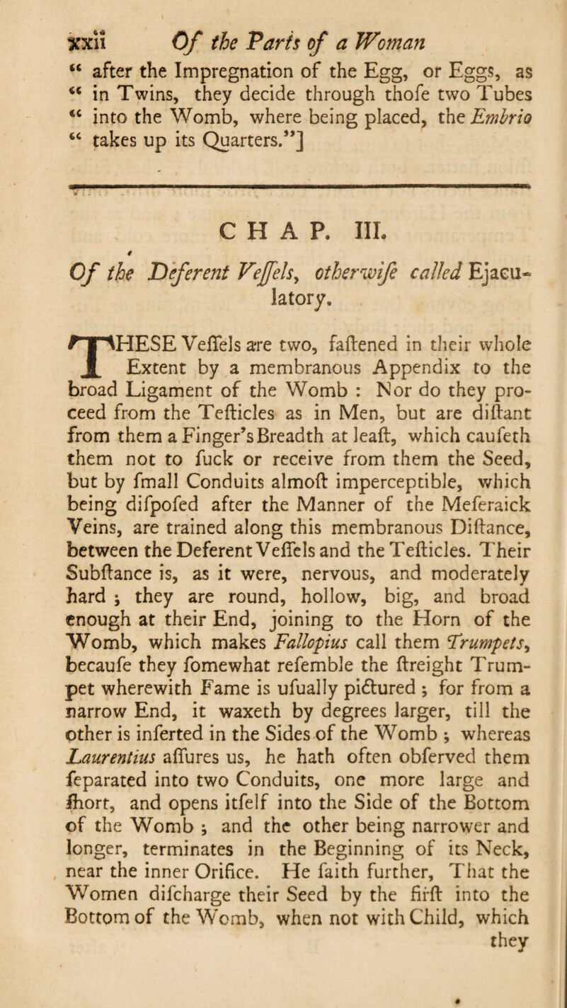“ after the Impregnation of the Egg, or Eggs, as in Twins, they decide through thofe two Tubes <c into the Womb, where being placed, thz Embrio iC takes up its Quarters.”] »*■ 11 ' ' I ■■■■■■■ I—I— r TWB»¥I .. I I II II III llll niFBB, w l * : 11 .»*.*■*. -* ? ' ' ' . * CHAP. III. # Of the Deferent Vejfelsy otherwife called Ejacu¬ latory, THESE Veffels a*re two, fattened in their whole Extent by a membranous Appendix to the broad Ligament of the Womb : Nor do they pro¬ ceed from the Tetticles as in Men, but are diftant from them a Finger’s Breadth at leaft, which caufeth them not to fuck or receive from them the Seed, but by fmall Conduits almoft imperceptible, which being difpofed after the Manner of the Meferaick Veins, are trained along this membranous Dittance, between the Deferent Vettels and the Tetticles. Their Subttance is, as it were, nervous, and moderately hard ; they are round, hollow, big, and broad enough at their End, joining to the Horn of the Womb, which makes Fallopius call them Frumpets, becaufe they fomewhat refemble the ftreight Trum¬ pet wherewith Fame is ufually pictured ; for from a narrow End, it waxeth by degrees larger, till the other is inferted in the Sides of the Womb ; whereas Laurentius aflures us, he hath often obferved them feparated into two Conduits, one more large and Ihort, and opens itfelf into the Side of the Bottom of the Womb and the other being narrower and longer, terminates in the Beginning of its Neck, near the inner Orifice. He faith further. That the Women difcharge their Seed by the firfl into the Bottom of the W'omb, when not with Child, which they