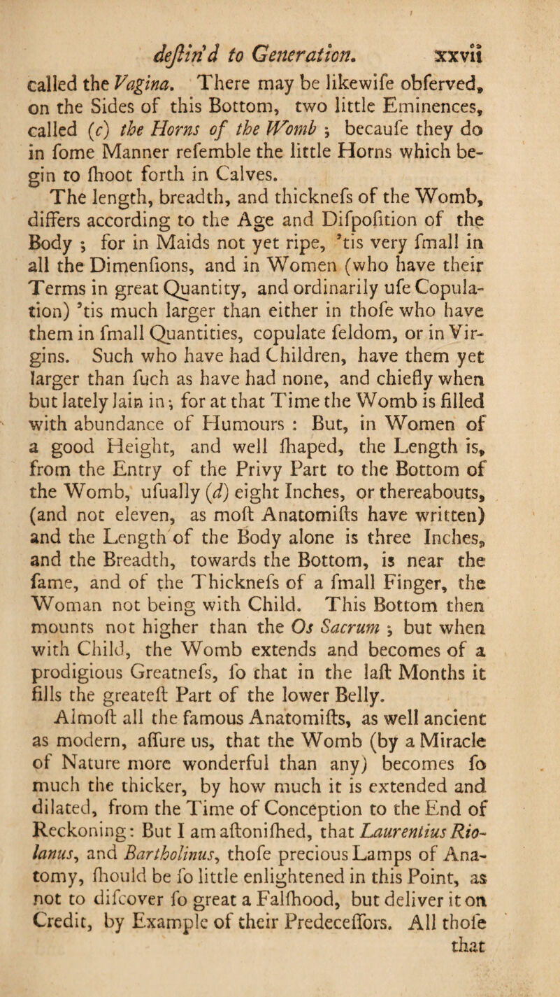 called the Vagina. There may be likewife obferved, on the Sides of this Bottom, two little Eminences, called (c) the Horns of the JVomb ♦, bccaufe they do in fome Manner refemble the little Horns which be¬ gin to fhoot forth in Calves. The length, breadth, and thicknefs of the Womb, differs according to the Age and Difpofition of the Body *, for in Maids not yet ripe, 5tis very fmall in all the Dimenfions, and in Women (who have their Terms in great Quantity, and ordinarily ufe Copula¬ tion) 9tis much larger than either in thofe who have them in fmall Quantities, copulate feldom, or in Vir¬ gins. Such who have had Children, have them yet larger than fuch as have had none, and chiefly when but lately lain in *, for at that Time the Womb is filled with abundance of Humours : But, in Women of a good Height, and well lhaped, the Length is, from the Entry of the Privy Part to the Bottom of the Womb, ufually (d) eight Inches, or thereabouts, (and not eleven, as moft Anatomifts have written) and the Length of the Body alone is three Inches, and the Breadth, towards the Bottom, is near the fame, and of the Thicknefs of a fmall Finger, the Woman not being with Child. This Bottom then mounts not higher than the Os Sacrum *, but when with Child, the Womb extends and becomes of a prodigious Greatnefs, fo chat in the laft Months it fills the greatefl Part of the lower Belly. Aimofl all the famous Anatomifts, as well ancient as modern, allure us, that the Womb (by a Miracle of Nature more wonderful than any) becomes fo much the thicker, by how much it is extended and dilated, from the Time of Conception to the End of Reckoning: But I amaftonifhed, that LaurentiusRio- lanns, and Bartholinus, thofe precious Lamps of Ana¬ tomy, fhould be fo little enlightened in this Point, as not to difeover fo great a Falfhood, but deliver it on Credit, by Example of their Predeceffors. All thole that