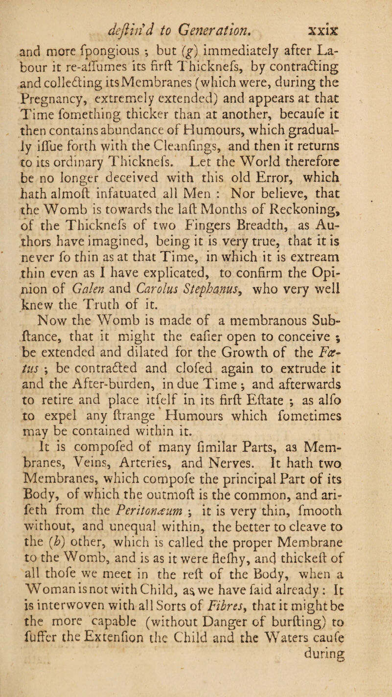 and more fpongious •, but '(g) immediately after La¬ bour it re-ailumes its firft Thicknefs, by contracting and collecting its Membranes (which were, during the Pregnancy, extremely extended) and appears at that Time fomething thicker than at another, becaufe it then contains abundance of Humours, which gradual¬ ly iftue forth with the Cleanfmgs, and then it returns to its ordinary Thicknefs. Let the World therefore be no longer deceived with this old Error, which hath almoft infatuated all Men : Nor believe, that the Womb is towards the laft Months of Reckoning, of the Thicknefs of two Fingers Breadth, as Au¬ thors have imagined, being it is very true, that it is never fo thin as at that Time, in which it is extream thin even as I have explicated, to confirm the Opi¬ nion of Galen and Carolus Stephanus, who very well knew the Truth of it. Now the Womb is made of a membranous Sub- fiance, that it might the eafier open to conceive ; be extended and dilated for the Growth of the Fee- ins ; be contracted and clofed again to extrude it and the After-burden, in due Time ; and afterwards to retire and place itfelf in its firfl Eflate *, as alfo to expel any flrange Humours which fometimes may be contained within it. It is compofed of many fimilar Parts, as Mem¬ branes, Veins, Arteries, and Nerves. It hath two Membranes, which compofe the principal Part of its Body, of which the outmofl is the common, and ari- feth from the Peritoneum \ it is very thin, fmooth without, and unequal within, the better to cleave to the (h) other, which is called the proper Membrane to the Womb, and is as it were flefhy, and thickeil of all thofe we meet in the reft of the Body, when a Woman is not with Child, as we have faid already : It is interwoven with all Sorts of Fibres, that it might be the more capable (without Danger of burfting) to fuffer theExtenfion the Child and the Waters caufe during
