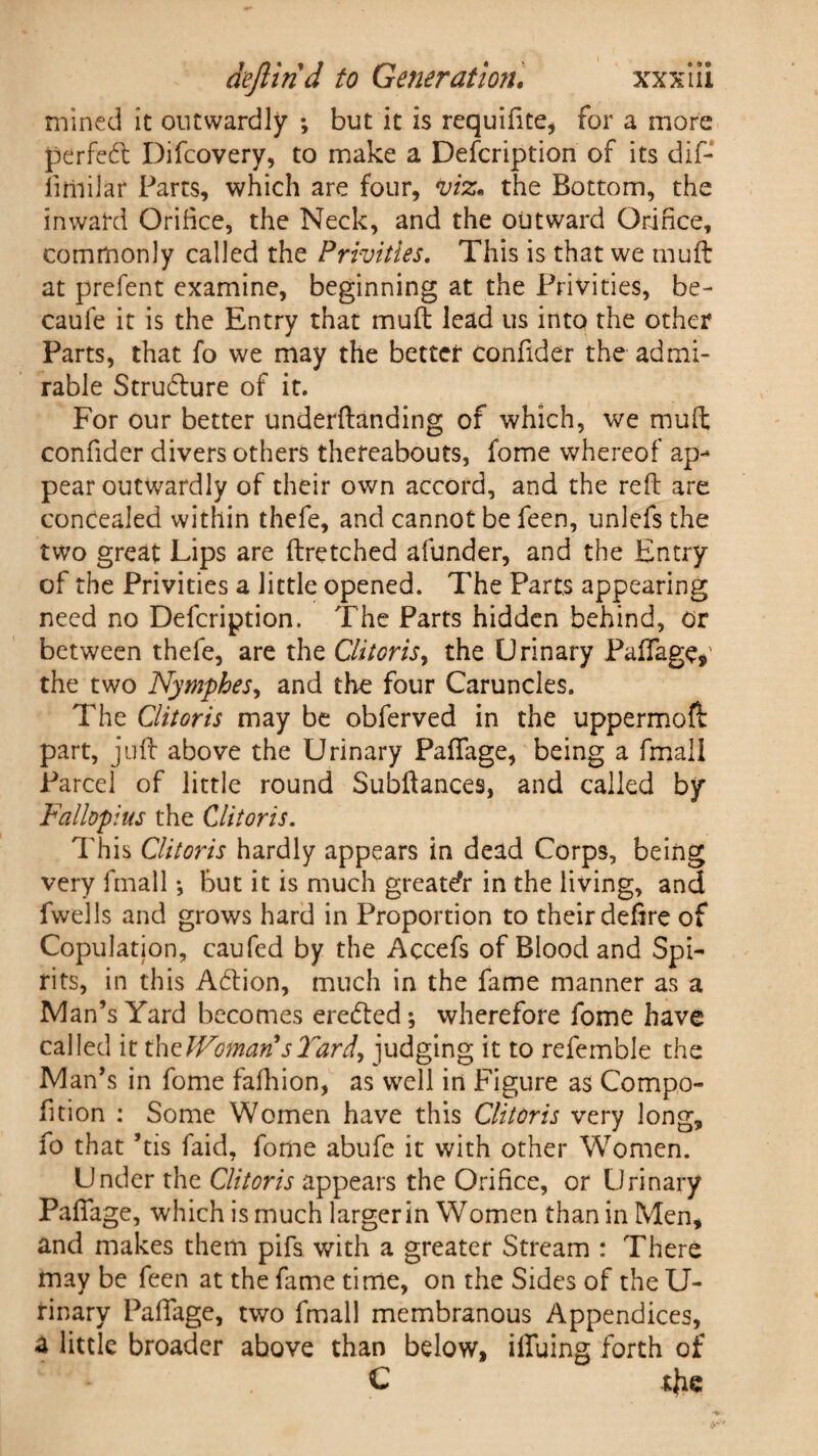 mined it outwardly ; but it is requiflte, for a more perfect Difcovery, to make a Description of its dif- fimilar Parts, which are four, viz. the Bottom, the inward Orifice, the Neck, and the outward Orihce, commonly called the Privities. This is that we muft at prefent examine, beginning at the Privities, be- caufe it is the Entry that muft lead us into the other Parts, that fo we may the better confider the admi¬ rable Stru&ure of it. For our better underftanding of which, we muft confider divers others thereabouts, fome whereof ap¬ pear outwardly of their own accord, and the reft are concealed within thefe, and cannot be feen, unlefs the two great Lips are ftretched afunder, and the Entry of the Privities a little opened. The Parts appearing need no Defcription. The Parts hidden behind, or between thefe, are the Clitoris, the Urinary Paftage,’ the two Nymphes, and the four Caruncles. The Clitoris may be obferved in the uppermofl part, juft above the Urinary Paflage, being a fmali Parcel of little round Subftances, and called by Fallopius the Clitoris. This Clitoris hardly appears in dead Corps, being very fmali •, but it is much greater in the living, and fwells and grows hard in Proportion to their deftre of Copulation, caufed by the Accefs of Blood and Spi¬ rits, in this Action, much in the fame manner as a Man’s Yard becomes erected; wherefore fome have called it the JVoman sTardy judging it to refemble the Man’s in fome fafhion, as well in Figure as Compo- fition : Some Women have this Clitoris very long, fo that ’tis faid, fome abufe it with other Women. Under the Clitoris appears the Orifice, or Urinary Paflage, which is much larger in Women than in Men, and makes them pifs with a greater Stream : There may be feen at the fame time, on the Sides of the U- rinary Paflage, two fmali membranous Appendices, a little broader above than below, iffuing forth of C t{ie