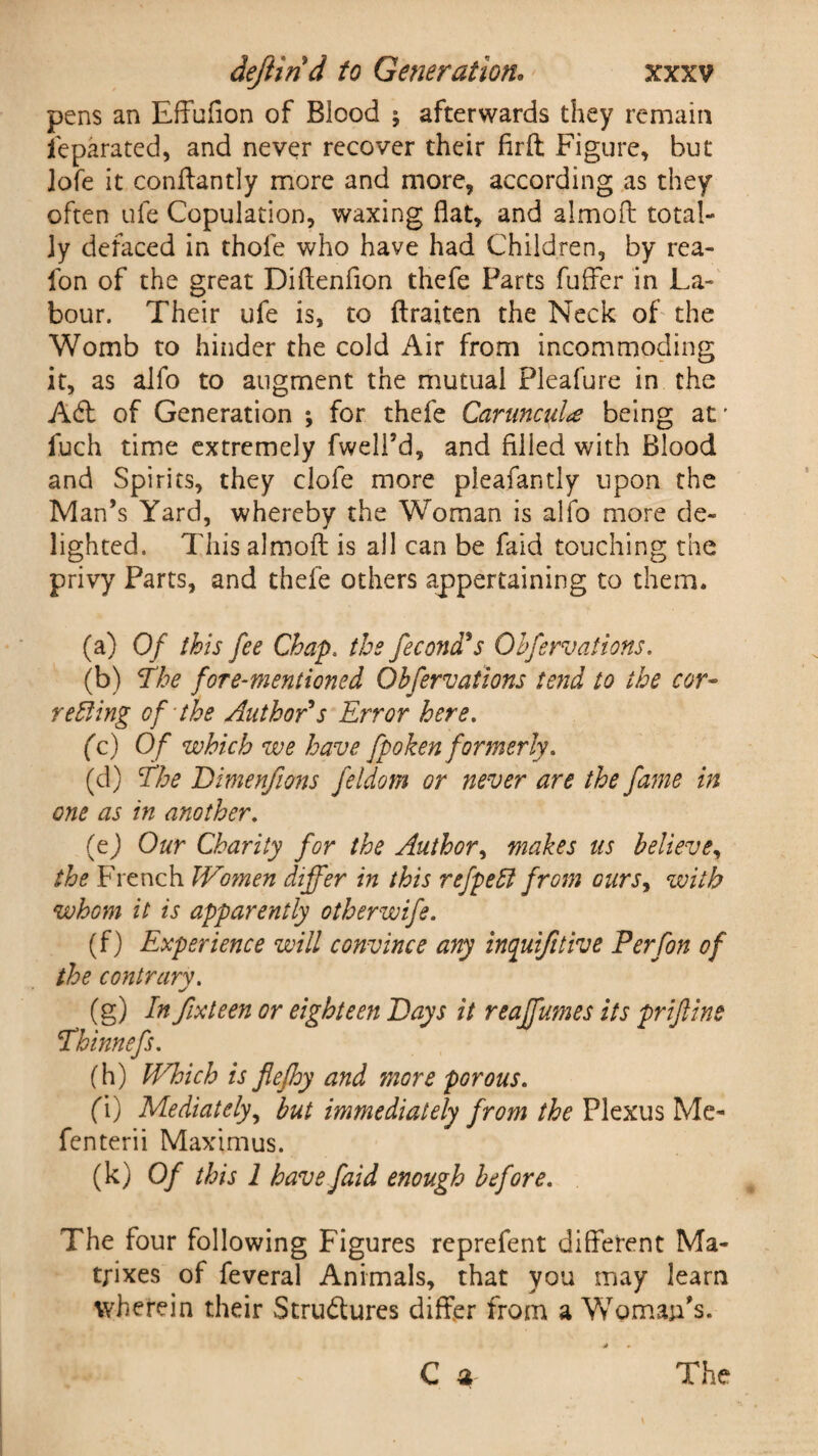 pens an Effufion of Blood ; afterwards they remain ieparated, and never recover their firft Figure, but lofe it conftantly more and more, according as they often ufe Copulation, waxing flat, and almoft total¬ ly defaced in thole who have had Children, by rea- fon of the great Diflenflon thefe Parts fuffer in La¬ bour. Their ufe is, to ftraiten the Neck of the Womb to hinder the cold Air from incommoding it, as alfo to augment the mutual Pleafure in the A6t of Generation ; for thefe Caruncidce being atr fuch time extremely fwell’d, and filled with Blood and Spirits, they clofe more pleafantly upon the Man’s Yard, whereby the Woman is alfo more de¬ lighted. This almoft is all can be faid touching the privy Parts, and thefe others appertaining to them. (a) Of this fee Chap. the fecona s Obfervations. (b) The fore-mentioned Qbfervations tend to the cor- retting of the Author's Error here. (c) Of which we have fpoken formerly. (d) The Bimenfions feldom or never are the fame in one as in another. (e) Our Charity for the Author, makes us believe, the French Women differ in this refpetl from ours, with whom it is apparently otherwife. (f) Experience will convince any inquifitive P erf on of the contrary. (g) In fix teen or eighteen Bays it reaffumes its prijlins Thinnefs. (h) Which is flefhy and more pGrous. fi) Mediately, but immediately from the Plexus Me- fenterii Maximus. (k) Of this 1 have faid enough before. The four following Figures reprefent different Ma¬ trixes of feveral Animals, that you may learn wherein their Stru&ures differ from a Woman’s. C a The