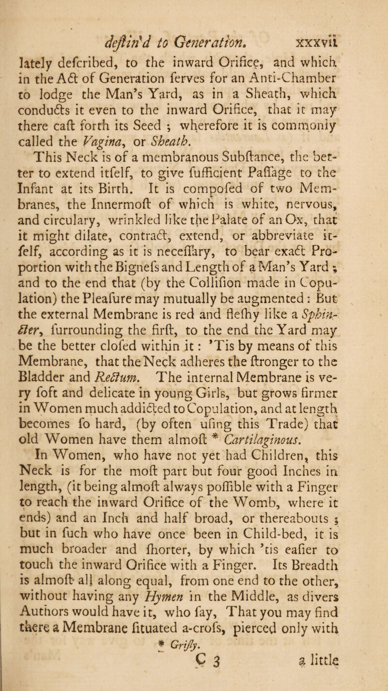lately defcribed, to the inward Orifice, and which in the A£t of Generation ferves for an Anti-Chamber to lodge the Man’s Yard, as in a Sheath, which condudts it even to the inward Orifice, that it may there caft forth its Seed *, wherefore it is commonly called the Vagina, or Sheath. This Neck is of a membranous Subfiance, the bet¬ ter to extend itfelf, to give fufficient PafTage to the Infant at its Birth. It is compofed of two Mem¬ branes, the Innermofl of which is white, nervous, and circulary, wrinkled like the Palate of an Ox, that it might dilate, contract, extend, or abbreviate it¬ felf, according as it is necefiary, to bear exadl Pro¬ portion with the Bignefs and Length of a Man’s Yard ; and to the end that (by the Collifion made in Copu¬ lation) the Pleafure may mutually be augmented: But the external Membrane is red and flefhy like a Sphin- £ler^ iurrounding the firft, to the end the Yard may be the better clofed within it: *Tis by means of this Membrane, that the Neck adheres the ftronger to the Bladder and Reftum. The internal Membrane is ve¬ ry foft and delicate in young Girls, but grows firmer in Women much addidted to Copulation, and at length becomes fo hard, (by often ufing this Trade) that old Women have them almoft * Cartilaginous. In Women, who have not yet had Children, this Neck is for the mod part but four good Inches in length, (it being almoft always poflible with a Finger to reach the inward Orifice of the Womb, where it ends) and an Inch and half broad, or thereabouts ; but in fuch who have once been in Child-bed, it is much broader and fhorter, by which ’tis eafier to touch the inward Orifice with a Finger. Its Breadth is almoft all along equal, from one end to the other, without having any Hymen in the Middle, as divers Authors would have it, who fay, That you may find there a Membrane fituated a-crofs, pierced only with * Grijly. C 3 a little