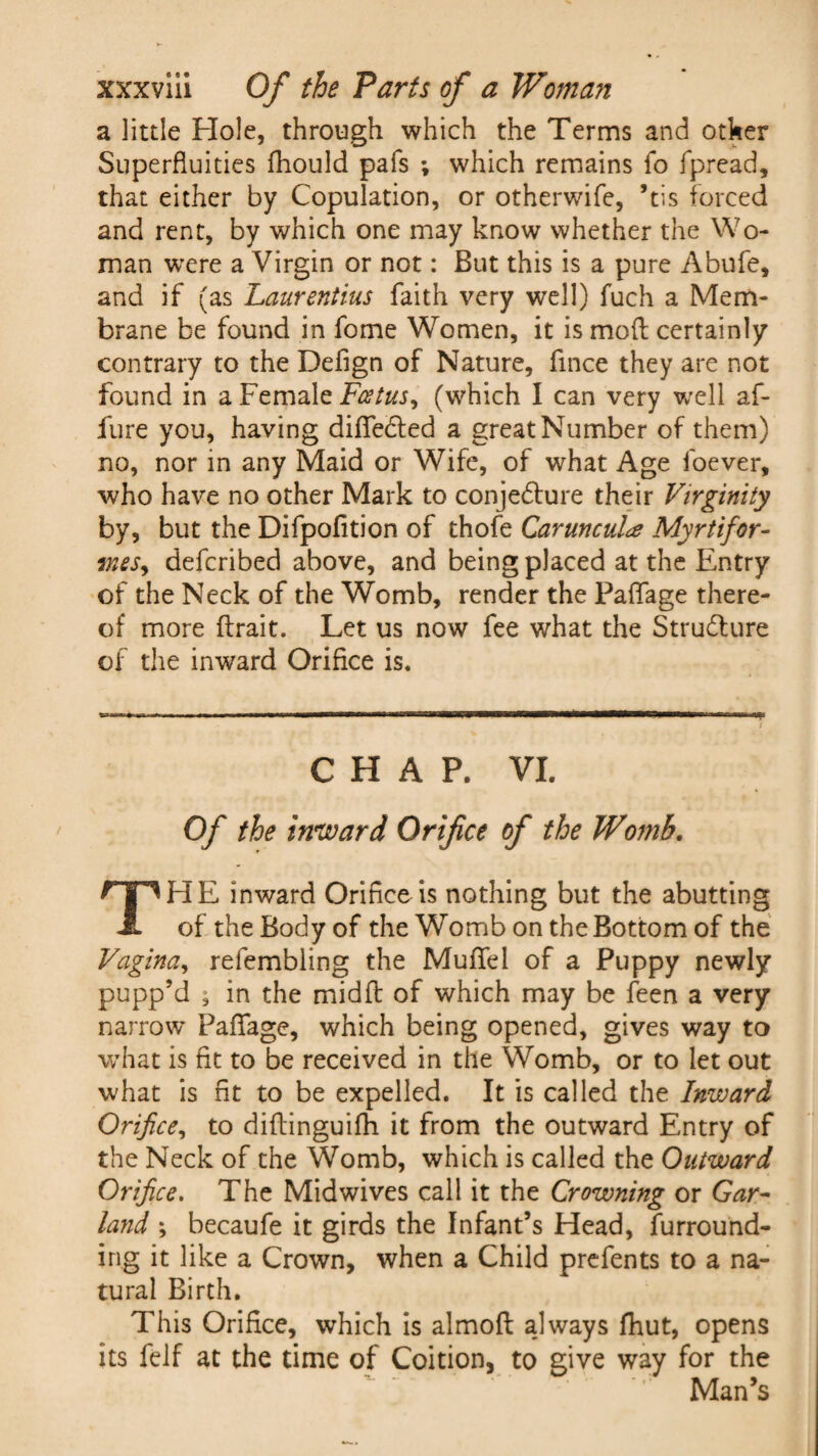 a little Hole, through which the Terms and other Superfluities fhould pafs ; which remains fo fpread, that either by Copulation, or otherwife, ’tis forced and rent, by which one may know whether the Wo¬ man were a Virgin or not: But this is a pure Abufe, and if (as Laurentius faith very well) fuch a Mem¬ brane be found in fome Women, it is mod certainly contrary to the Defign of Nature, fince they are not found in a Female Foetus, (which I can very well af- fure you, having difledled a great Number of them) no, nor in any Maid or Wife, of what Age foever, who have no other Mark to conjedture their Virginity by, but the Difpofition of thofe Caruncul# Myrtifor- mes, defcribed above, and being placed at the Entry of the Neck of the Womb, render the Paflfage there¬ of more ftrait. Let us now fee what the Strudlure of the inward Orifice is. CHAP. VI. Of the inward Orifice of the Womb. THE inward Orifice is nothing but the abutting of the Body of the Womb on the Bottom of the Vagina, refembling the Muflfel of a Puppy newly pupp’d ; in the midfl of which may be feen a very narrow Paflage, which being opened, gives way to what is fit to be received in the Womb, or to let out what is fit to be expelled. It is called the Inward Orifice, to diflinguifh it from the outward Entry of the Neck of the Womb, which is called the Outward Orifice. The Mid wives call it the Crowning or Gar¬ land ; becaufe it girds the Infant’s Head, furround¬ ing it like a Crown, when a Child prefents to a na¬ tural Birth. This Orifice, which is almoft always fhut, opens its felf at the time of Coition, to give way for the Man’s