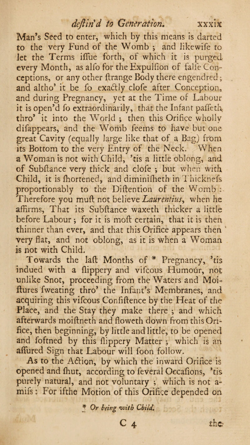 Man’s Seed to enter, which by this means is darted to the very Fund of the Womb ; and likewife to Jet the Terms iffue forth, of which it is purged every Month, as alfo for the Expulfion of falfe Con¬ ceptions, or any other flrange Body there engendred; and altho’ it be fo exablly clofe after Conception, and during Pregnancy, yet at the Time of Labour it is open’d fo extraordinarily, that the Infant pafTeth thro’ it into the World ; then this Orifice wholly difappears, and the Womb feerns to have but one great Cavity (equally large like that of a Bag) from its Bottom to the very Entry of the Neck. When a Woman is not with Child, ’tis a little oblong, and of Subfiance very thick and clofe *, but when with Child, it is ffiortened, and diminifheth in Thicknefs proportionably to the Diftention of the Womb ■- Therefore you mufl not believe LaUrentius^ when he affirms, That its Subfiance waxeth thicker a little before Labour *, for it is mofl certain, that it is then thinner than ever, and that this Orifice appears then ' very flat, and not oblong, as it is when a Woman is not with Child. Towards the laft Months of * Pregnancy, ’tis indued with a flippery and vifeous Humour, not unlike Snot, proceeding from the Waters and Moi- ftures fweating thro’ the Infant’s Membranes, and acquiring this vifeous Confidence by the Heat of the Place, and the Stay they make there ; and which afterwards moiflneth and floweth down from this Ori¬ fice, then beginning, by little and little, to be opened and foftned by this flippery Matter ; which is an aflfured Sign that Labour will foon follow. As to the Adlion, by which the inward Orifice is opened and fhut, according to feveral Occafions, ’tis purely natural, and not voluntary ; which is not a- mifs: For ifthe Motion of this Orifice depended on * Or being with Child, C 4 the'