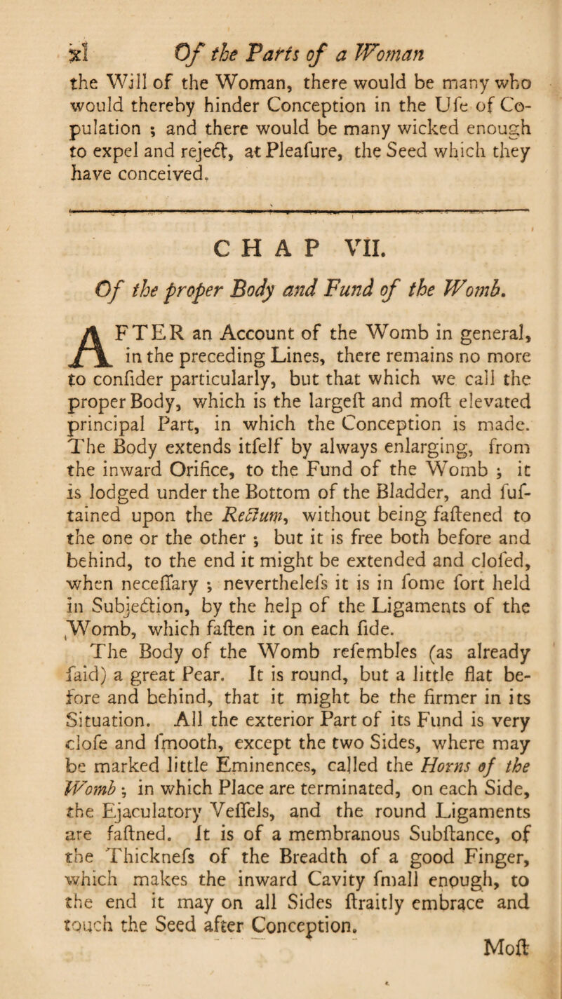 the Will of the Woman, there would be many who would thereby hinder Conception in the Ufe of Co¬ pulation ; and there would be many wicked enough to expel and rejedf, atPleafure, the Seed which they have conceived. CHAP VII. Of the proper Body and Fund of the Womb. AFTER an Account of the Womb in general, in the preceding Lines, there remains no more to confider particularly, but that which we call the proper Body, which is the largeft and mod elevated principal Part, in which the Conception is made. The Body extends itfelf by always enlarging, from the inward Orifice, to the Fund of the Womb ; it is lodged under the Bottom of the Bladder, and fuf- tained upon the Rectum, without being fattened to the one or the other \ but it is free both before and behind, to the end it might be extended and doled, when neceflfary *, nevertheless it is in fome fort held in Subjection, by the help of the Ligaments of the (Wromb, which fatten it on each fide. The Body of the Womb refembles (as already faid) a great Fear. It is round, but a little flat be¬ fore and behind, that it might be the firmer in its Situation. All the exterior Part of its Fund is very clofe and Smooth, except the two Sides, where may be marked little Eminences, called the Horns of the IVomb \ in which Place are terminated, on each Side, the Ejaculatory Veflfels, and the round Ligaments are faflned. It is of a membranous Subttance, of the Thicknefs of the Breadth of a good Finger, which makes the inward Cavity Small enough, to the end it may on all Sides ftraitly embrace and touch the Seed after Conception. Mott