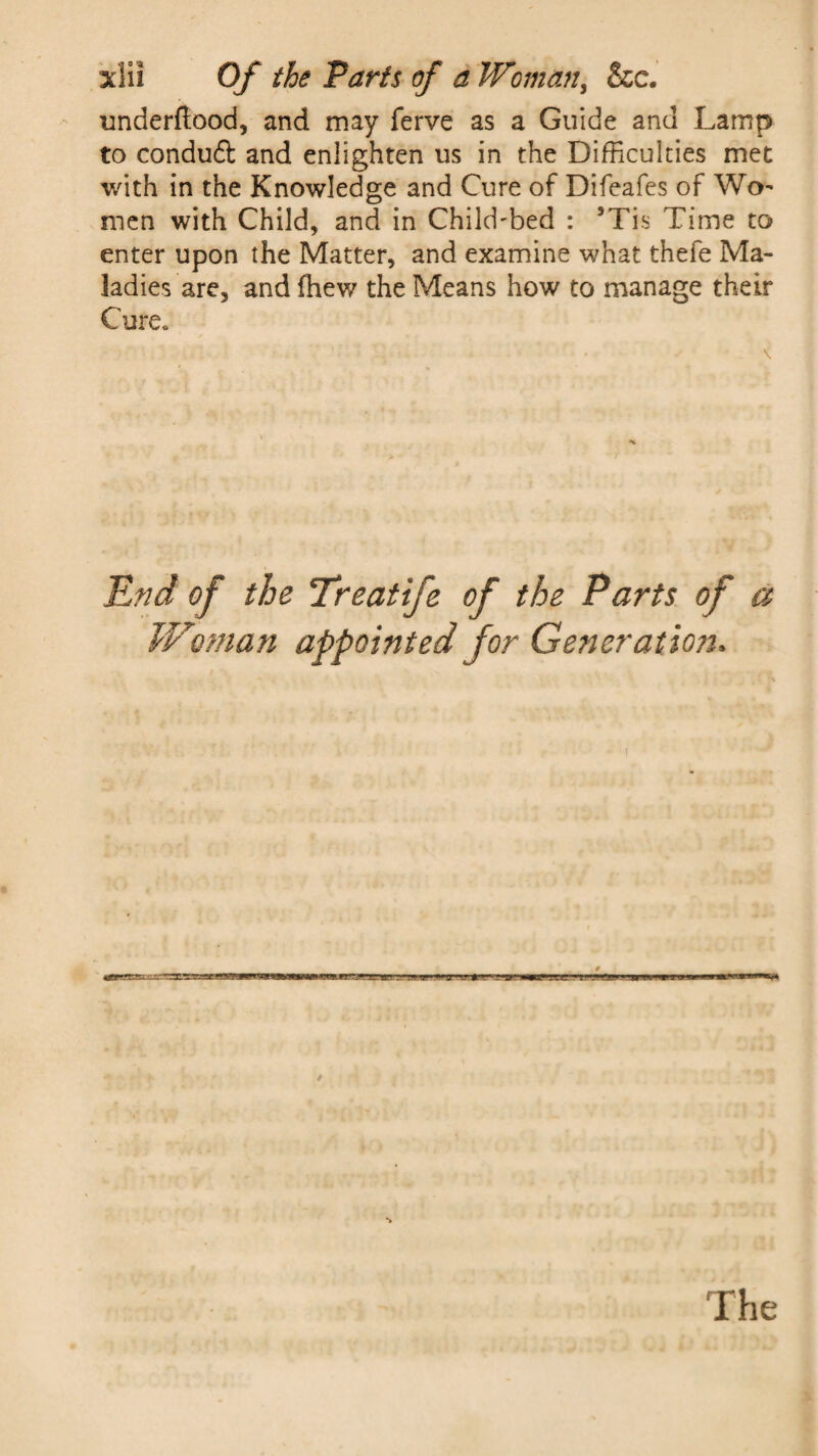 underftood, and may ferve as a Guide and Lamp to conduft and enlighten us in the Difficulties met with in the Knowledge and Cure of Difeafes of Wo¬ men with Child, and in Child'bed : 5Tis Time to enter upon the Matter, and examine what thefe Ma¬ ladies are, and (hew the Means how to manage their Cure. End of the Treatife of the Parts of a Woman appointed for Generation. The