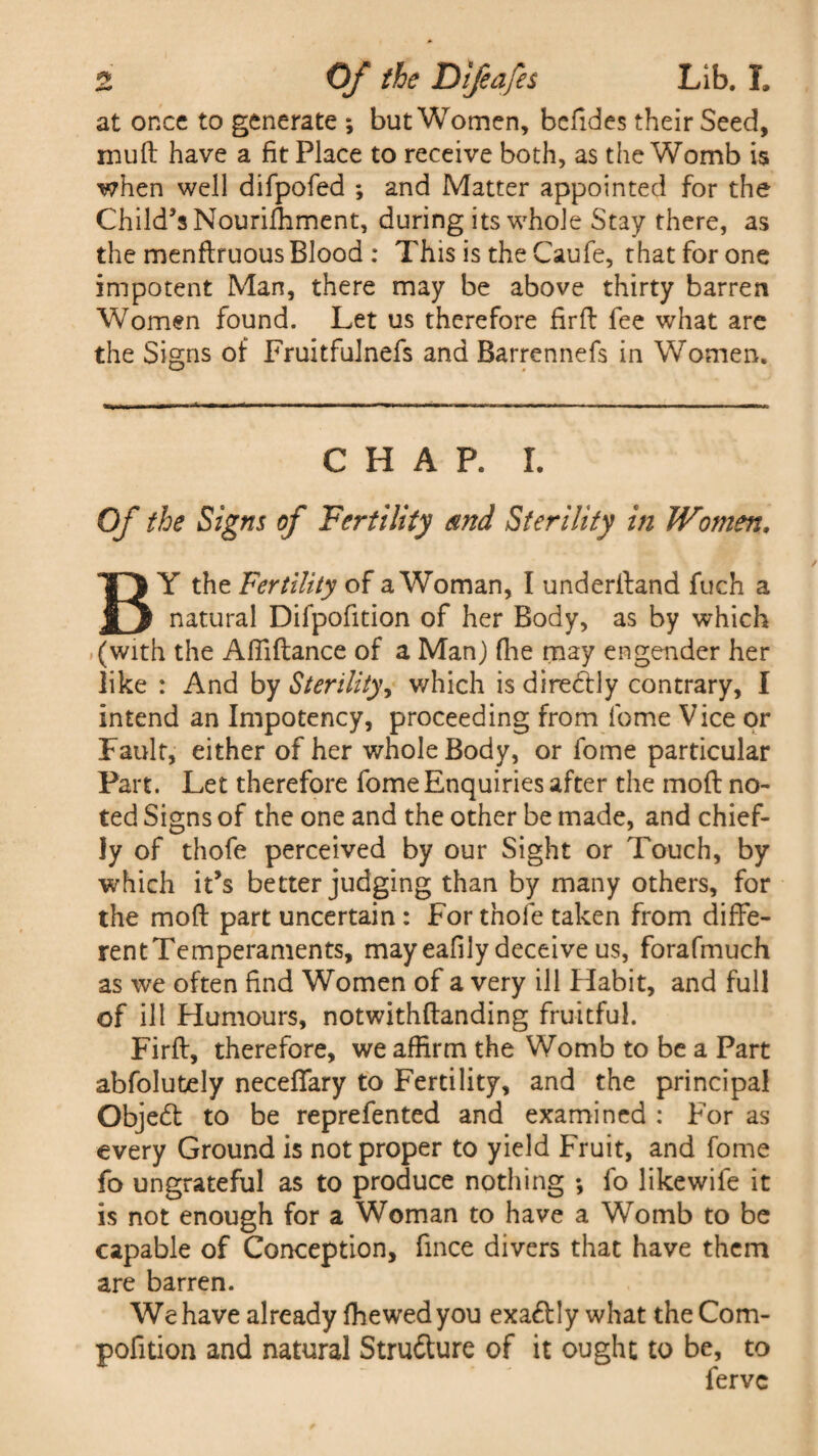 at once to generate ; but Women, befides their Seed, muft have a fit Place to receive both, as the Womb is when well difpofed *, and Matter appointed for the Child’s Nourilhment, during its whole Stay there, as the menftruous Blood : This is the Caufe, that for one impotent Man, there may be above thirty barren Women found. Let us therefore fir ft fee what are the Signs of Fruitfulnefs and Barrennefs in Women. CHAP. I. Of the Signs of Fertility and Sterility in Women, BY the Fertility of a Woman, I underftand fuch a natural Difpofition of her Body, as by which (with the Afiiftance of a Man) (he may engender her like : And by Sterility, which is directly contrary, I intend an Impotency, proceeding from lbme Vice or Fault, either of her whole Body, or fome particular Part. Let therefore fome Enquiries after the moft no¬ ted Signs of the one and the other be made, and chief¬ ly of thofe perceived by our Sight or Touch, by which it’s better judging than by many others, for the moft part uncertain : For thofe taken from diffe¬ rent Temperaments, mayeafily deceive us, forafmuch as we often find Women of a very ill Habit, and full of ill Humours, notwithftanding fruitful. Firft, therefore, we affirm the Womb to be a Part abfolutely neceffary to Fertility, and the principal Objed to be reprefented and examined : For as every Ground is not proper to yield Fruit, and fome fo ungrateful as to produce nothing ; fo likewife it is not enough for a Woman to have a Womb to be capable of Conception, fince divers that have them are barren. We have already fhewedyou exadly what the Com- pofition and natural Strudure of it ought to be, to ferve
