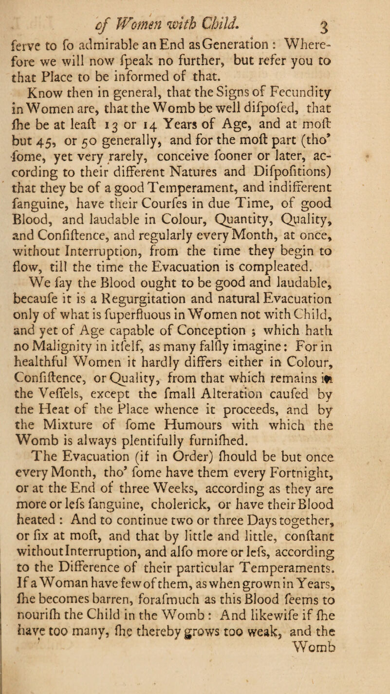 ferve to fo admirable an End as Generation : Where¬ fore we will now fpeak no further, but refer you to that Place to be informed of that. Know then in general, that the Signs of Fecundity in Women are, that the Womb be well difpofed, that fhe be at lead 13 or 14 Years of Age, and at mod but 45, or 50 generally, and for the mod part (tho* •fome, yet very rarely, conceive fooner or later, ac¬ cording to their different Natures and Difpofitions) that they be of a good Temperament, and indifferent fanguine, have their Courfes in due Time, of good Blood, and laudable in Colour, Quantity, Quality, and Confidence, and regularly every Month, at once, without Interruption, from the time they begin to flow, till the time the Evacuation is compleated. We fay the Blood ought to be good and laudable, becaufe it is a Regurgitation and natural Evacuation only of what is fuperfiuous in Women not with Child, and yet of Age capable of Conception ; which hath no Malignity in itfelf, as many falfly imagine: For in healthful Women it hardly differs either in Colour, Confidence, or Quality, from that which remains iti the Veffels, except the fmall Alteration caufed by the Heat of the Place whence it proceeds, and by the Mixture of fome Humours with which the Womb is always plentifully furnifhed. The Evacuation (if in Order) fhould be but once every Month, tho’ fome have them every Fortnight, or at the End of three Weeks, according as they are more or lefs languine, cholerick, or have their Blood heated : And to continue two or three Days together, or fix at mod, and that by little and little, condant without Interruption, and alfo more or lefs, according to the Difference of their particular Temperaments. If a Woman have fewof them, as when grown in Years, Ihe becomes barren, forafmuch as this Blood feems to nourifh the Child in the Womb : And likewife if fhe have too many, fhe thereby grows too weak, and the Womb