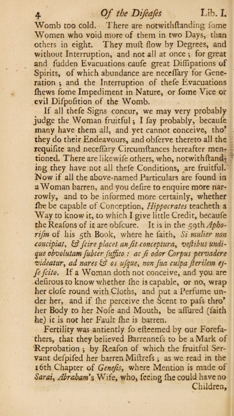 Womb too cold. There are notwithftanding fome Women who void more of them in two Days, than others in eight. They mud flow by Degrees, and without Interruption, and not all at once ; for great and fudden Evacuations caufe great Difllpations of Spirits, of which abundance are neccffary for Gene¬ ration ; and the Interruption of thefe Evacuations fhews fome Impediment in Nature, or fome Vice or evil Difpofition of the Womb. If all thefe Signs concur, we may very probably judge the Woman fruitful; I fay probably, becaufe many have them all, and yet cannot conceive, tho* they do their Endeavours, and obferve thereto all the requiflte and neceflary Circumftances hereafter mem tioned. There arelikewife others, who, notwithftand-r ing they have not all thefe Conditions, are fruitful. Now if all the above-named Particulars are found in a Woman barren, and you defire to enquire more nar¬ rowly, and to be informed more certainly, whether fhe be capable of Conception, Hippocrates teacheth a Way to know it, to which I give little Credit, becaufe the Reafons of it are obfcure. It is in the 59th Apho- rifm of his 5th Book, where he faith. Si mutter non concipiat, & fcire placet an fit cone epturay veftibus undi- que obvolutam fubter fuffito : ac ft odor Corpus pervadere videatur, ad nares & os ufque, non fua culpa fterilem cj- fe feito. If a Woman doth not conceive, and you are defirous to know whether fhe is capable, or no, wrap her clofe round with Cloths, and put a Perfume un¬ der her, and if fhe perceive the Scent to pafs thro* her Body to her Nofe and Mouth, be allured (faith he) it is not her Fault fhe is barren. Fertility was antiently fo efteemed by our Forefa¬ thers, that they believed Barrennefs to be a Mark of Reprobation by Reafon of which the fruitful Ser¬ vant defpifed her barren Miftrefs ; as we read in the 16th Chapter of Genefis, where Mention is made of Sarai, Abraham’s Wife, who, feeing Ihe could have no Children,