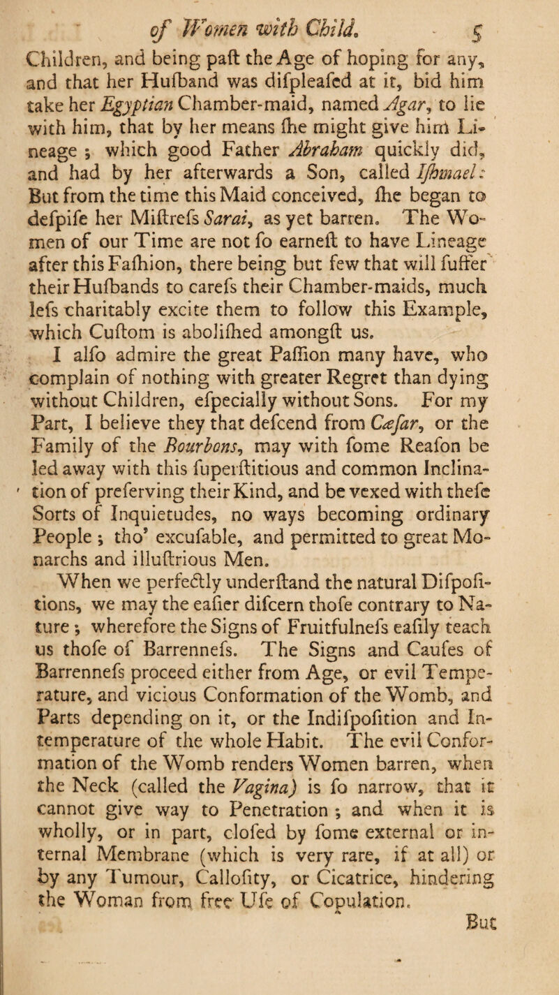 Children, and being pad the Age of hoping for any, and that her Hufband was difpleafcd at it, bid him take her Egyptian Chamber-maid, named Agar^ to lie with him, that by her means die might give hlnl Li* neage ; which good Father Abraham quickly did, and had by her afterwards a Son, called Ijhmael: But from the time this Maid conceived, die began to defpife her Miftrefs Sarai, as yet barren. The Wo¬ men of our Time are not fo earned to have Lineage after this Fafhion, there being but few that will fuffer their Hufbands to carefs their Chamber-maids, much lefs charitably excite them to follow this Example, which Cudom is abolifhed amongd us. I alfo admire the great Pafiion many have, who complain of nothing with greater Regret than dying without Children, efpecially without Sons. For my Part, I believe they that defcend from Cafar, or the Family of the Bourbons, may with fome Reafon be led away with this fupeiditious and common Inclina- ' tion of preferving their Kind, and be vexed with thele Sorts of Inquietudes, no ways becoming ordinary People ; tho? excufable, and permitted to great Mo- narchs and illudrious Men. When we perfectly underdand the natural Difpofi- tions, we may the eafier difcern thofe contrary to Na¬ ture ; wherefore the Signs of Fruitfulnefs eafily teach us thofe of Barrennefs. The Signs and Caufes of Barrennefs proceed either from Age, or evil Tempe¬ rature, and vicious Conformation of the Womb, and Parts depending on it, or the Indifpofition and In- temperature of the whole Habit. The evil Confor¬ mation of the Womb renders Women barren, when the Neck (called the Vagina) is fo narrow, that it cannot give way to Penetration ; and when it is wholly, or in part, clofed by fome external or in¬ ternal Membrane (which is very rare, if at all) or by any Tumour, Callofity, or Cicatrice, hindering the Woman from free Ufe of Copulation. . »\ But
