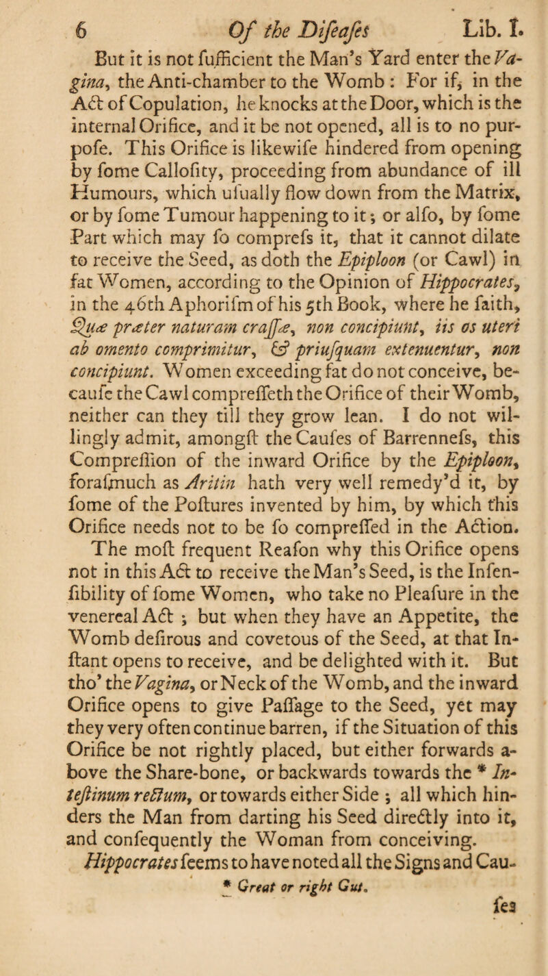 But it is not fufficient the Man’s Yard enter theVa- gina, the Anti-chamber to the Womb : For if* in the Ad: of Copulation, he knocks at the Door, which is the internal Orifice, and it be not opened, all is to no pur- pofe. This Orifice is likewife hindered from opening by fome Callofity, proceeding from abundance of ill Humours, which ufually flow down from the Matrix, or by fome Tumour happening to it; or alfo, by fome Part which may fo comprefs it, that it cannot dilate to receive the Seed, as doth the Epiploon (or Cawl) in fat Women, according to the Opinion of Hippocrates, in the 46th Aphorifmof his 5th Book, where he faith, §u<£ prater naturam crajfie, non concipiunt, its os uteri ab omento comprimitur, &? priufquam extenuentur, non concipiunt. Women exceeding fat do not conceive, be- caufc the Cawl compreffeth the Orifice of their Womb, neither can they till they grow lean. I do not wil¬ lingly admit, amongft the Caufes of Barrennefs, this Compreflion of the inward Orifice by the Epiploon, forafimuch as Aritin hath very well remedy’d it, by fome of the Poftures invented by him, by which this Orifice needs not to be fo comprefied in the Action. The molt frequent Reafon why this Orifice opens not in this A6t to receive the Man’s Seed, is the Infen- fibility of fome Women, who take no Pleafure in the venereal Aft ; but when they have an Appetite, the Womb defirous and covetous of the Seed, at that In- ftant opens to receive, and be delighted with it. But tho’ the Vagina^ or Neck of the Womb, and the inward Orifice opens to give Paffage to the Seed, yet may they very often continue barren, if the Situation of this Orifice be not rightly placed, but either forwards a- bove the Share-bone, or backwards towards the * In- teftinumreRumy or towards either Side •, all which hin¬ ders the Man from darting his Seed direftly into it, and confequently the Woman from conceiving. Hippocrateskzms to have noted all the Signs and Cau- 4 * Great or right Gut.
