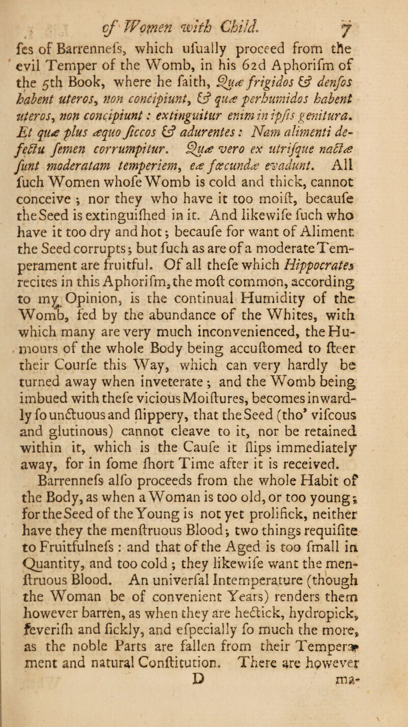 fcs of Barrennefs, which ulually proceed from the evil Temper of the Womb, in his 62d Aphorifm of the 5th Book, where he faith, Qu<e frigidos £5? denfos habent uteros, non concvpiunt, id qucs p erburnt do s habent uteros, non concipiunt: extinguitur enim in ipfis genitura. Et qiue plus *equo ficcos id adurentes: Nam alimenti de- fettu femen corrumpitur. Qu<e vero ex utrifque naft<e funt moderatam temperiem, e<z feecund& evadunt. All fuch Women whofe Womb is cold and thick, cannot conceive ; nor they who have it too moifl, becaufe the Seed is extinguifhed in it. And like wife fuch who have it too dry and hot; becaufe for want of Aliment the Seed corrupts; but fuch as are of a moderate Tem¬ perament are fruitful- Of all thefe which Hippocrates recites in this Aphorifm, the mod common, according to m^ Opinion, is the continual Humidity of the Womb, fed by the abundance of the Whites, with which many are very much inconvenienced, the Hu¬ mours of the whole Body being accuftomed to (leer their Courfe this Way, which can very hardly be turned away when inveterate ; and the Womb being imbued with thefe vicious Moi(lures, becomes inward¬ ly foun&uous and flippery, that the Seed (tho* vifeous and glutinous) cannot cleave to it, nor be retained within it, which is the Caufe it flips immediately away, for in fome fhort Time after it is received. Barrennefs alfo proceeds from the whole Habit of the Body, as when a Woman is too old, or too young; for the Seed of the Young is not yet prolifick, neither have they the menftruous Blood; two things requifite to Fruitfulnefs : and that of the Aged is too fmall in Quantity, and too cold ; they like wife want the men- flruous Blood. An univerfal Intemperature (though the Woman be of convenient Years) renders them however barren, as when they are hedtick, hydropick,, feverifh and fickly, and efpecially fo much the more, as the noble Parts are fallen from their Temper* ment and natural Conftitution. There are however D jma*