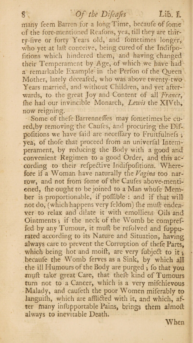 many feem Barren for a long Time, becaufe of fome of the fore-mentioned Reafons, yea, till they are thir¬ ty-live or forty Years old, and fometimes longer, who yet at laft conceive, being cured of the Indifpo- iitions which hindered them, and having changed their Temperament by Age, of which- we have had a remarkable Example ■ in the Perfon of the Queen Mother, lately decealed, who was above twenty-two Years married, and without Children, and yet after¬ wards, to the great Joy and Content of all France, fhe had our invincible Monarch, Lewis the XIVth, now reigning. Some of thefe BarrenndTes may fometimes be cu¬ red,by removing the Caufes, and procuring the Dif- pofitions we have faid are neceffary to Fruitfulnefs ; yea, of thofe that proceed from an univerfal Intem¬ perament, by reducing the Body with a good and convenient Regimen to a good Order, and this ac¬ cording to their refpedtive Indifpofitions. Where¬ fore if a Woman have naturally the Vagina too nar¬ row, and not from fome of the Caufes above-menti¬ oned, fhe ought to be joined to a Man whofe Mem¬ ber is proportionable, if poftlble : and if that will not do, (which happens very feldom) fhe muft endea- ver to relax and dilate it with emollient Oils and Ointments *, if the neck of the Womb be compref- fed by any Tumour, it muft be refolved and fuppu- rated according to its Nature and Situation,, having always care to prevent the Corruption of thefe Parts, which being hot and moift, are very fubjedt to it *, becaufe the Womb ferves as a Sink, by which all the ill Humours of the Body are purged •, fo that you muft take great Care, that thefe kind of Tumours turn not to a Cancer, which is a very mifchievous • Malady, and caufeth the poor Women miferably to languilh, which are affli£led with it, and which, af¬ ter many infupportable Pains, brings them almoft always to inevitable Death. When