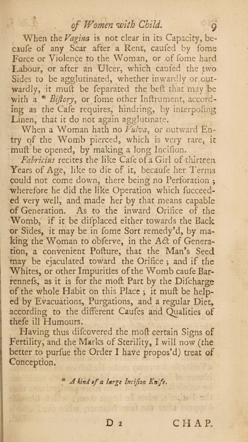 When the Vagina is not clear in its Capacity, be- caufe of any Scar after a Rent, caufed by fome Force or Violence to the Woman, or of fome hard Labour, or after an Ulcer, which caufed the two Sides to be agglutinated, whether inwardly or out¬ wardly, it muft be feparated the beft that may be with a * Biftory, or fome other Inftrument, accord¬ ing as the Cafe requires, hindring, by interpofmg Linen, that it do not again agglutinate. When a Woman hath no Vulva, or outward En¬ try of the Womb pierced, which is very rare, it muft be opened, by making a long Incifton. Fabricius recites the like Cafe of a Girl of thirteen. Years of Age, like to die of it, becaufe her Terms could not come down, there being no Perforation *, wherefore he did the like Operation which fucceed- ed very well, and made her by that means capable of Generation. As to the inward Orifice of the Womb, if it be difplaced either towards the Back or Sides, it may be in fome Sort remedy’d, by ma¬ king the Woman to obferve, in the Act of Genera¬ tion, a convenient Pofture, that the Man’s Seed may be ejaculated toward the Orifice *, and if the Whites, or other Impurities of the Womb caufe Bar- rennefs, as it is for the moft Part by the Dilcharge of the whole Habit on this Place ; it muft be help¬ ed by Evacuations, Purgations, and a regular Diet, according to the different Caufes and Qualities of thefe ill Humours. Having thus difeovered the moft certain Signs of Fertility, and the Marks of Sterility, I will now (the better to purfue the Order I have propos’d) treat of Conception, * A kind ef a large Incijton Knife.