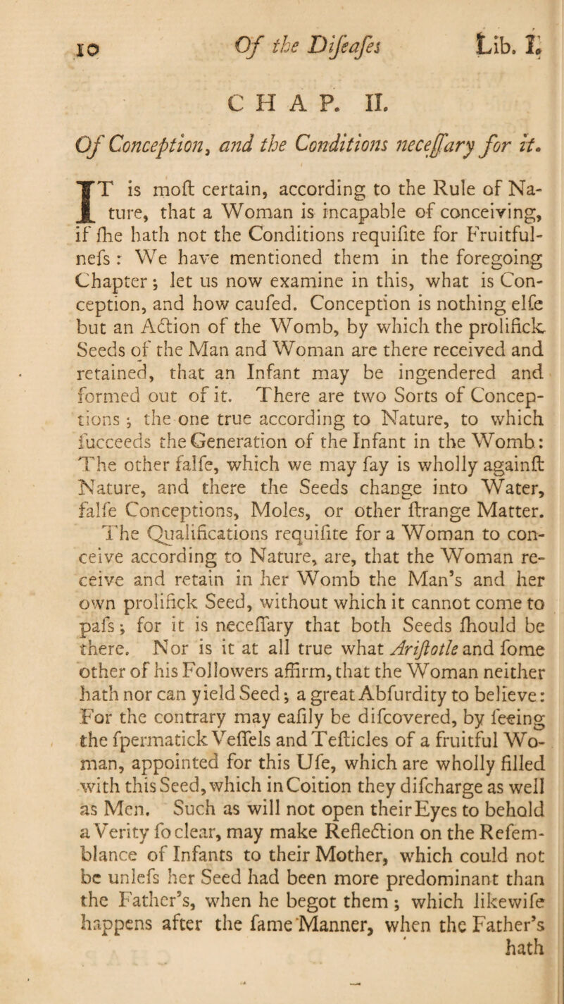 C H A P. II. Of Conception, and the Conditions necejfary for it. IT is moft certain, according to the Rule of Na¬ ture, that a Woman is incapable of conceiving, if fhe hath not the Conditions requifite for Fruitful- nefs : We have mentioned them in the foregoing Chapter •, let us now examine in this, what is Con¬ ception, and how caufed. Conception is nothing elfe but an Adtion of the Womb, by which the prolificlc Seeds of the Man and Woman are there received and retained, that an Infant may be ingendered and formed out of it. There are two Sorts of Concep¬ tions ; the one true according to Nature, to which iucceeds the Generation of the Infant in the Womb: The other falfe, which we may fay is wholly againft Nature, and there the Seeds change into Water, falfe Conceptions, Moles, or other ftrange Matter. The Qualifications requifite for a Woman to con¬ ceive according to Nature, are, that the Woman re¬ ceive and retain in her Womb the Man’s and her own proliftck Seed, without which it cannot come to pals ♦, for it is neceffary that both Seeds fhould be there. Nor is it at all true what Ariftotle and fome other of his Followers affirm, that the Woman neither hath nor can yield Seed ^ a great Abfurdity to believe: For the contrary may eafily be difcovered, by feeing the fpermatick Veflels andTefticles of a fruitful Wo¬ man, appointed for this Ufe, which are wholly filled with this Seed, which in Coition they difcharge as well as Men. Such as will not open their Eyes to behold a Verity fo clear, may make RefledHon on the Refem- blance of Infants to their Mother, which could not be unlefs her Seed had been more predominant than the Father’s, when he begot them ; which likewife happens after the fame Manner, when the Father’s hath