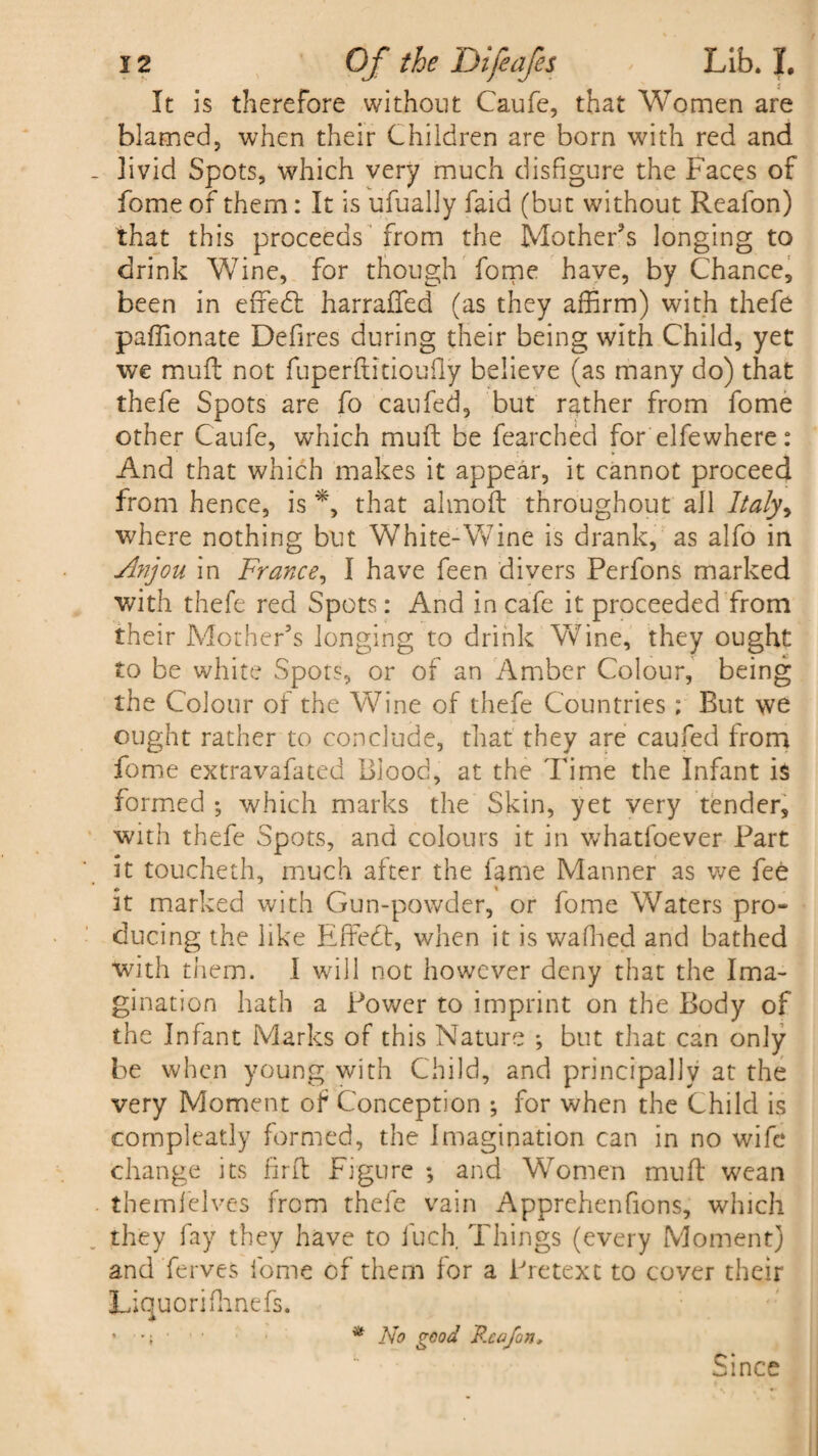 It is therefore without Caufe, that Women are blamed, when their Children are born with red and - livid Spots, which very much disfigure the Faces of fome of them: It is ufually faid (but without Reafon) that this proceeds from the Mother's longing to drink Wine, for though fome have, by Chance, been in effebl harraffed (as they affirm) with thefe paffionate Defires during their being with Child, yet we muff not fuperftitioufly believe (as many do) that thefe Spots are fo caufed, but rather from fome other Caufe, which mult be fearched for elfewhere: And that which makes it appear, it cannot proceed from hence, is *, that almoft throughout all Italy^ where nothing but White-Wine is drank, as alfo in Anjou in France, I have feen divers Perfons marked with thefe red Spots: And in cafe it proceeded from their Mother's longing to drink Wine, they ought to be white Spots, or of an Amber Colour, being the Colour of the Wine of thefe Countries ; But we ought rather to conclude, that they are caufed from fome extravafated Blood, at the Time the Infant is formed ; which marks the Skin, yet very tender, with thefe Spots, and colours it in whatfoever Part it toucheth, much after the fame Manner as we fee it marked with Gun-powder, or fome Waters pro- ducing the like Effect, when it is waffied and bathed with them. I will not however deny that the Ima¬ gination hath a Power to imprint on the Body of the Infant Marks of this Nature *, but that can only be when young with Child, and principally at the very Moment of Conception ; for when the Child is compleatly formed, the Imagination can in no wife change its firft Figure ; and Women mull wean themfelves from thefe vain Apprehenfions, winch they fay they have to fuch. Things (every Moment) and ferves fome of them for a Pretext to cover their Liquoriffinefs. • *; ■ * No good Reafon, Since