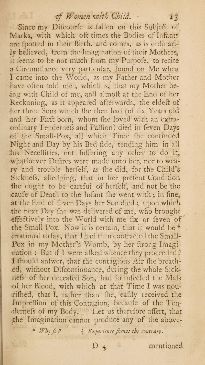 Since my Difcourfe is fallen on this Subject of Marks, with which oft-times the Bodies of Infants are fpotted in their Birth, and comes, as is ordinari¬ ly believed, from the Imagination of their Mothers,, it feems to be not much from my Purpofe, to recite a Circum(lance very particular, found on Me when I came into the World, as my Father and Mother have often told me j which is, that my Mother be¬ ing with Child of me, and almoft at the End of her Reckoning, as it appeared afterwards, the eldeft of her three Sons which fhe then had (of fix Years old and her Firfl-born, whom fhe loved with an extra¬ ordinary Tendernefs and Pafiion) died in feven Days of the Small-Pox, all which Time fhe continued Night and Day by his Bed-fide, tending him in all his Neceffities, not fullering any other to do it, whatfoever Defires were made unto her, nor to wea¬ ry and trouble herfelf, as fhe did, for the Child's Sicknefs, alledging, that in her prefent Condition fhe ought to be careful of herfelf, and not be the caufe of Death to the Infant fhe went with; in fine, at the End of feven Days her Son died ; upon which the next Day fhe was delivered of me, who brought effedlively into the World with me fix or feven of •the Small-Pox. Now it is certain, 'that it would be * -irrational to fay, that I had then contracted the Small- Pox in my Mother’s Womb, by her ftr-ong Imagi¬ nation : But if I were afked whencetheyproceeded ? I fhould anfwer, that the contagious Air fhe breath¬ ed, without Difcontiriuance, during the whole Sick¬ nefs of her deceafed Son, had fo infedted the Mafs of her Blood, with which at that Time I was nou- tfifhed, that I, rather than fhe, eafily received the •Impreffion of this Contagion, becaule of the Ten- -dernefs of my Body, -f Let us therefore afiert, that the Imagination cannot produce any of the above- * Why fo ? -j- Experience Jhe^vjs the contrary. D mentioned
