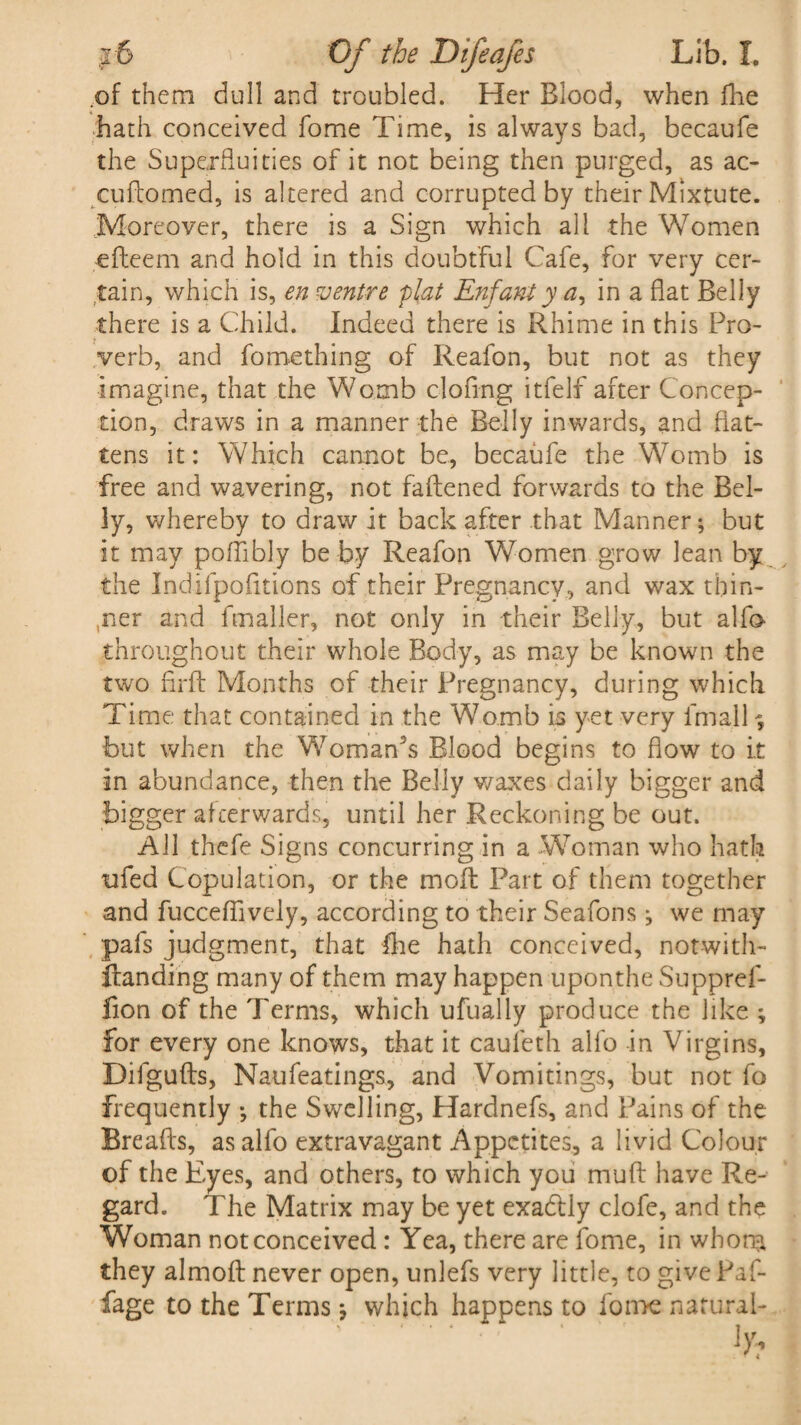 of them dull and troubled. Her Blood, when (lie hath conceived fome Time, is always bad, becaufe the Superfluities of it not being then purged, as ac- cuftomed, is altered and corrupted by their Mixtute. Moreover, there is a Sign which all the Women efteem and hold in this doubtful Cafe, for very cer¬ tain, which is, en ventre plat Enfant y a, in a flat Belly there is a Child. Indeed there is Rhime in this Pro¬ verb, and fomething of Reafon, but not as they imagine, that the Womb clofmg itfelf after Concep¬ tion, draws in a manner the Belly inwards, and flat¬ tens it: Which cannot be, becaufe the Womb is free and wavering, not faftened forwards to the Bel¬ ly, whereby to draw it back after that Manner; but it may poflibly be by Reafon Women grow lean by the Indifpofitions of their Pregnancy, and wax thin¬ ker and fmaller, not only in their Belly, but alfo throughout their whole Body, as may be known the two firft Months of their Pregnancy, during which Time that contained in the Womb is yet very fmall; but when the Woman's Blood begins to flow to it in abundance, then the Belly waxes daily bigger and bigger afterwards, until her Reckoning be out. All thefe Signs concurring in a Woman who hath ufed Copulation, or the molt Part of them together and fuccefiively, according to their Seafons; we may pafs judgment, that fire hath conceived, notwith- ftanding many of them may happen uponthe Suppref- fion of the Terms, which ufually produce the like ; for every one knows, that it cauleth alfo in Virgins, Difgufts, Naufeatings, and Vomitings, but not fo frequently ; the Swelling, Hardnefs, and Pains of the Breads, as alfo extravagant Appetites, a livid Colour of the Eyes, and others, to which you muff have Re¬ gard. The Matrix may be yet exa&ly clofe, and the Woman not conceived: Yea, there are fome, in whom they almoft never open, unlefs very little, to give Paf- fage to the Terms; which happens to fome natural-