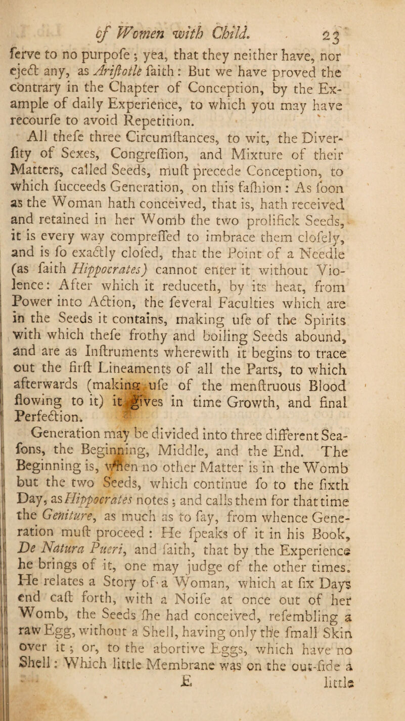 ferve to no purpofe ; yea, that they neither have, nor ejedt any, as Ariftotle faith : But we have proved the contrary in the Chapter of Conception, by the Ex¬ ample of daily Experience, to which you may have recourfe to avoid Repetition. All thefe three Circurri dances, to wit, the Diver- fity ot Sexes, Congreffion, and Mixture of their Matters, called Seeds, mud precede Conception, to which fucceeds Generation, on this fafhion : As foon. as the Woman hath conceived, that is, hath received and retained in her Womb the two prolifick Seeds, it is every way compreffed to imbrace them clofely, and is fo exadlly doled, that the Point of a Needle (as fai tb. Hippocrates) cannot enteric without Vio¬ lence: After which it reduceth, by its heat, from i Power into Adtion, the feveral Faculties which are in the Seeds it contains, making ufe of the Spirits ! with which thefe frothy and boiling Seeds abound, j &nd are as Indruments wherewith it begins to trace 1 out the lirft Lineaments of all the Parts, to which ! afterwards (making ule of the mendruoiis Blood ‘i flowing to it) it gives in time Growth, and final i Perfection. ? Generation may be divided into three different Sea- < fons, the Beginning, Middle, and the End. The i Beginning is, ymen no other Matter is in the Womb - but the two Seeds, which continue fo to the fixth f Day, as Hippocrates notes ♦, and calls them for that time i the Geniture, as much as to fay, from whence Gene- i ration mud proceed : He fpeaks of it in his Book, De Natura Pueri, and faith, that by the Experience \f\ he brings of it, one may judge of the other times. I He relates a Story of a Woman, which at fix Days end cad forth, with a Noife at once out of her ? Womb, the Seeds fhe had conceived, refembling a raw Egg, without a Shell, having only the fmaji Skin over it; or, to the abortive Eggs, which have no , Shell: Which little Membrane was on the out-fide a E little