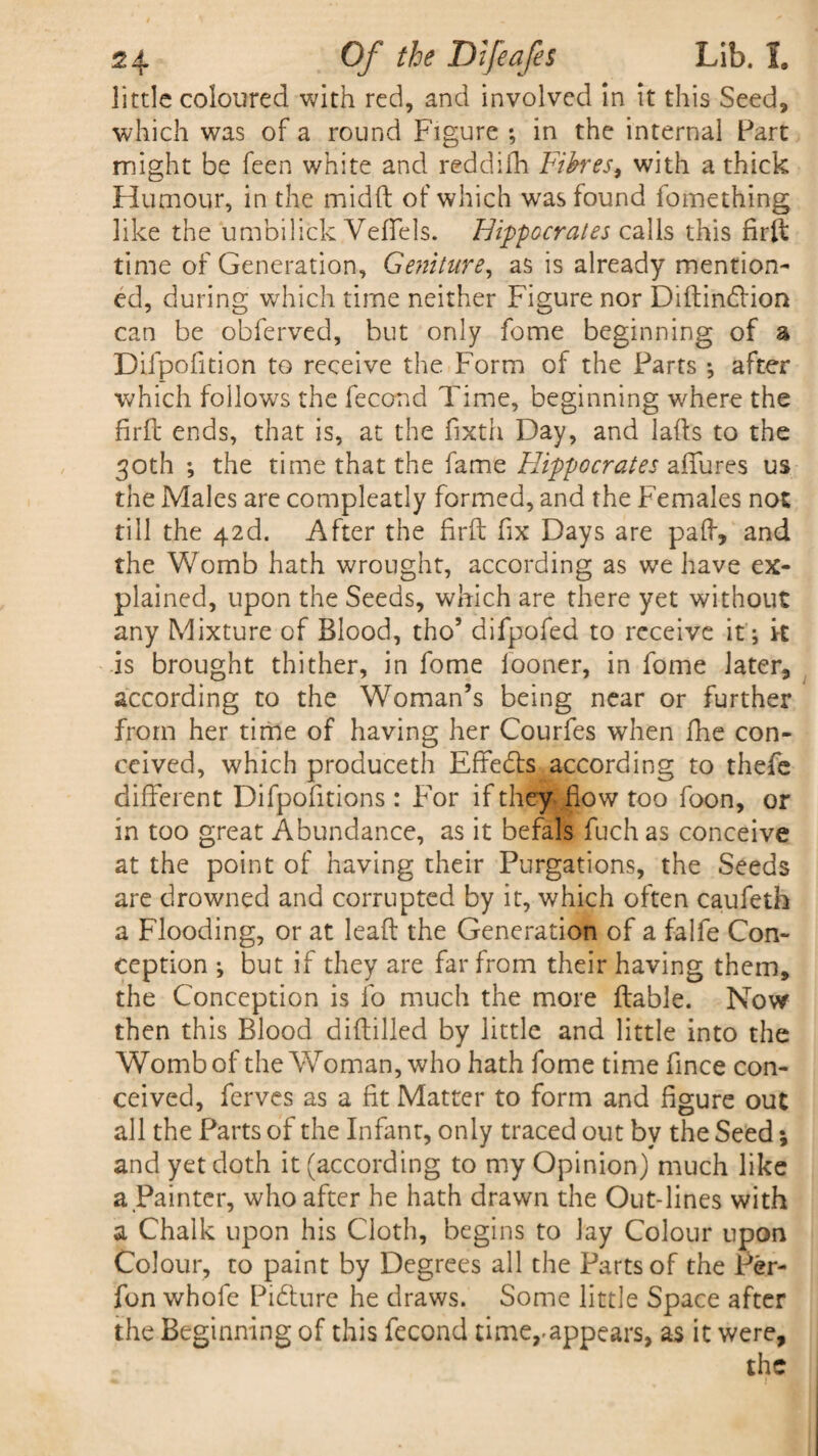 little coloured with red, and involved in it this Seed, which was of a round Figure ; in the internal Part might be feen white and reddifh Fibres, with a thick Humour, in the midft of which was found fomething like the umhilick Veffels. Hippocrates calls this firft time of Generation, Geniture, as is already mention¬ ed, during which time neither Figure nor Diftindlion can be obferved, but only feme beginning of a Difpofition to receive the Form of the Parts •, after which follows the fecond Time, beginning where the firft ends, that is, at the fixth Day, and lafts to the 30th ; the time that the fame Hippocrates allures us the Males are compleatly formed, and the Females not till the 42d. After the firft fix Days are paft, and the Womb hath wrought, according as we have ex¬ plained, upon the Seeds, which are there yet without any Mixture of Blood, tho’ difpofed to receive it; it is brought thither, in fome iooner, in fome later, according to the Woman’s being near or further from her time of having her Courfes when fhe con¬ ceived, which produceth Effedts according to thefe different Difpofitions: For if they flow too foon, or in too great Abundance, as it befals fuch as conceive at the point of having their Purgations, the Seeds are drowned and corrupted by it, which often caufeth a Flooding, or at leaft the Generation of a falfe Con¬ ception ; but if they are far from their having them, the Conception is lo much the more ftable. Now then this Blood diftilled by little and little into the Womb of the Woman, who hath fome time fince con¬ ceived, ferves as a fit Matter to form and figure out all the Parts of the Infant, only traced out by the Seed; and yet doth it (according to my Opinion) much like a Painter, who after he hath drawn the Out-lines with a Chalk upon his Cloth, begins to lay Colour upon Colour, to paint by Degrees all the Parts of the Per- fon whofe Picture he draws. Some little Space after the Beginning of this fecond time,.appears, as it were, the