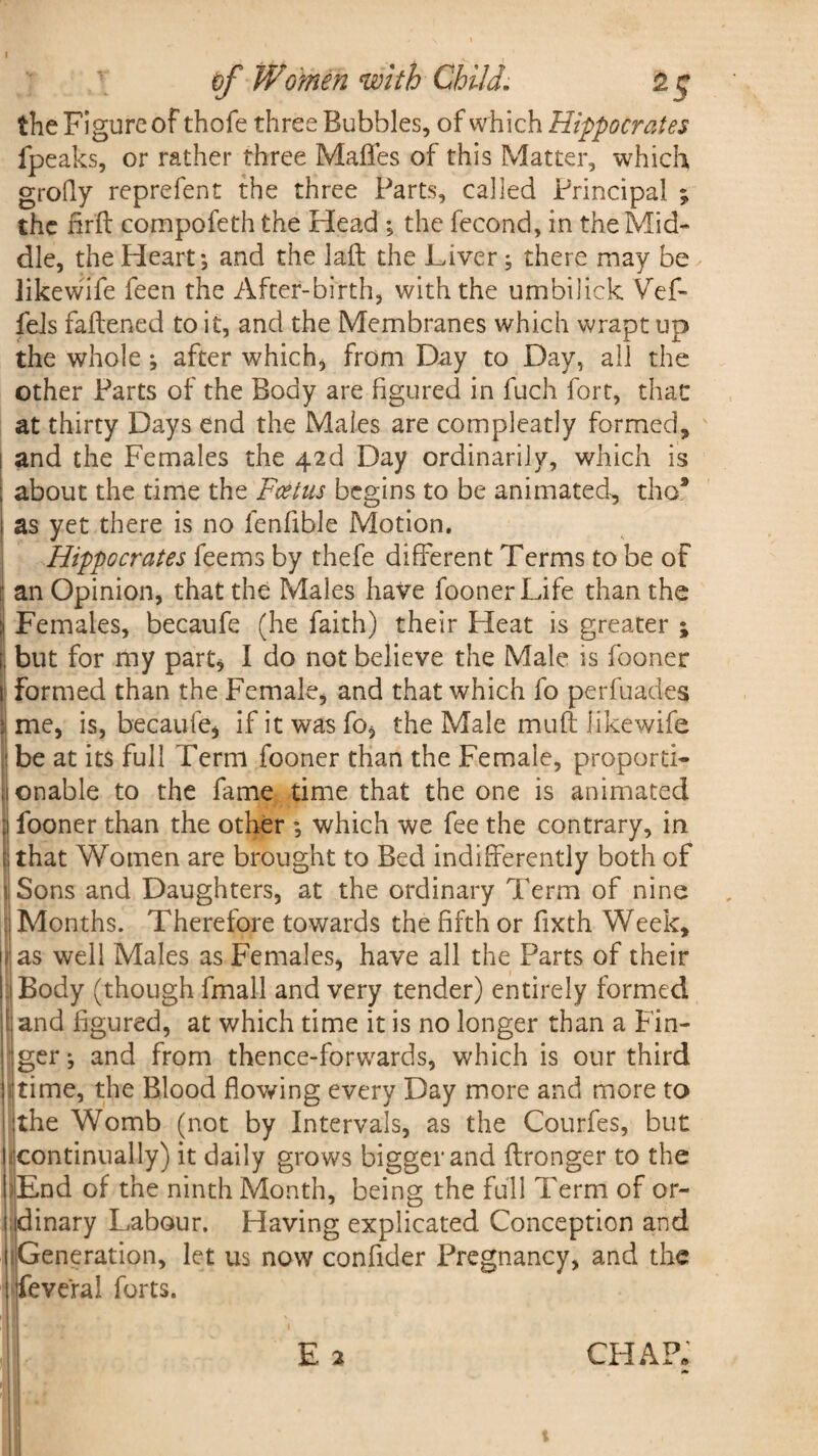the Figure of thofe three Bubbles, of which Hippocrates fpeaks, or rather three Mafles of this Matter, which grofly reprefent the three Parts, called Principal ; the firft compofeth the Head ; the fecond, in the Mid¬ dle, the Heart*, and the laft the Liver; there may be Iikewife feen the After-birth, with the umbilick Vef- fels fattened to it, and the Membranes which wrapt up the whole; after which* from Day to Day, all the other Parts of the Body are figured in fuch fort, that at thirty Days end the Males are compleatly formed, and the Females the 42d Day ordinarily, which is about the time the Foetus begins to be animated., tho* as yet there is no fenlible Motion. Hippocrates feems by thefe different Terms to be of 1 an Opinion, that the Males have foonerLife than the :> Females, becaufe (he faith) their Heat is greater ; i. but for my part* I do not believe the Male is fooner t formed than the Female* and that which fo perfuades 1 me, is, becaufe* if it was fo* the Male muft Iikewife I be at its full Term fooner than the Female, proporti- ,1 onable to the fame time that the one is animated :i fooner than the other ; which we fee the contrary, in | that Women are brought to Bed indifferently both of 1 Sons and Daughters, at the ordinary Term of nine Months. Therefore towards the fifth or fixth Week, as well Males as Females, have all the Parts of their | Body (though fmall and very tender) entirely formed f and figured, at which time it is no longer than a Fin¬ ger ; and from thence-forwards, which is our third time, the Blood flowing every Day more and more to the Womb (not by Intervals, as the Courfes, but continually) it daily grows bigger and ftronger to the End of the ninth Month, being the full Term of or¬ dinary Labour. Having explicated Conception and Generation, let us now confider Pregnancy, and the feve'ral forts.