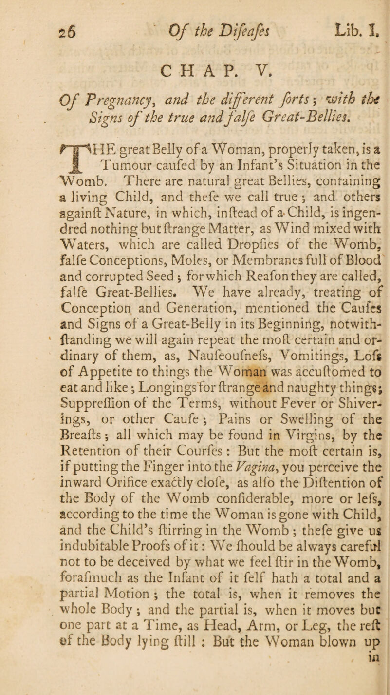 2& Lib. I. Of the Difeafes CHAP. V. Of Pregnancy, and the different forts; with the Signs of the true and falfe Great-Bellies. THE great Belly of a Woman, properly taken, is a Tumour caufed by an Infant’s Situation in the Womb. There are natural great Bellies, containing a living Child, and thefe we call true and others againft Nature, in which, inftead of a* Child, isingen- dred nothing but ftrange Matter, as Wind mixed with Waters, which are called Dropfies of the Womb, falfe Conceptions, Moles, or Membranes full of Blood and corrupted Seed ; for which Reafonthey are called, falfe Great-Bellies, We have already, treating of Conception and Generation, mentioned the Caufes and Signs of a Great-Beily in its Beginning, notwith- {landing we will again repeat the mod certain and or¬ dinary of them, as, Naufeoufnefs, Vomitings, Lofs of Appetite to things the Woman was accuftomed to eat and like ; Longings for ftrange and naughty things; Suppreftion of the Terms, without Fever or Shiver- Ings, or other Caufe •, Pains or Swelling of the Breafts; all which may be found in Virgins, by the Retention of their Courfes: But the moft certain is, if putting the Finger into the Vagina, you perceive the inward Orifice exactly clofe, as alfo the Diftention of the Body of the Womb confiderable, more or lefs, according to the time the Woman is gone with Child, and the Child’s ftirring in the Womb ; thefe give us indubitable Proofs of it: We fhould be always careful not to be deceived by what we feel ftir in the Womb, forafmuch as the Infant of it felf hath a total and a partial Motion ; the total is, when it removes the whole Body; and the partial is, when it moves buc one part at a Time, as Head, Arm, or Leg, the reft of the Body lying ftill : But the Woman blown up , in