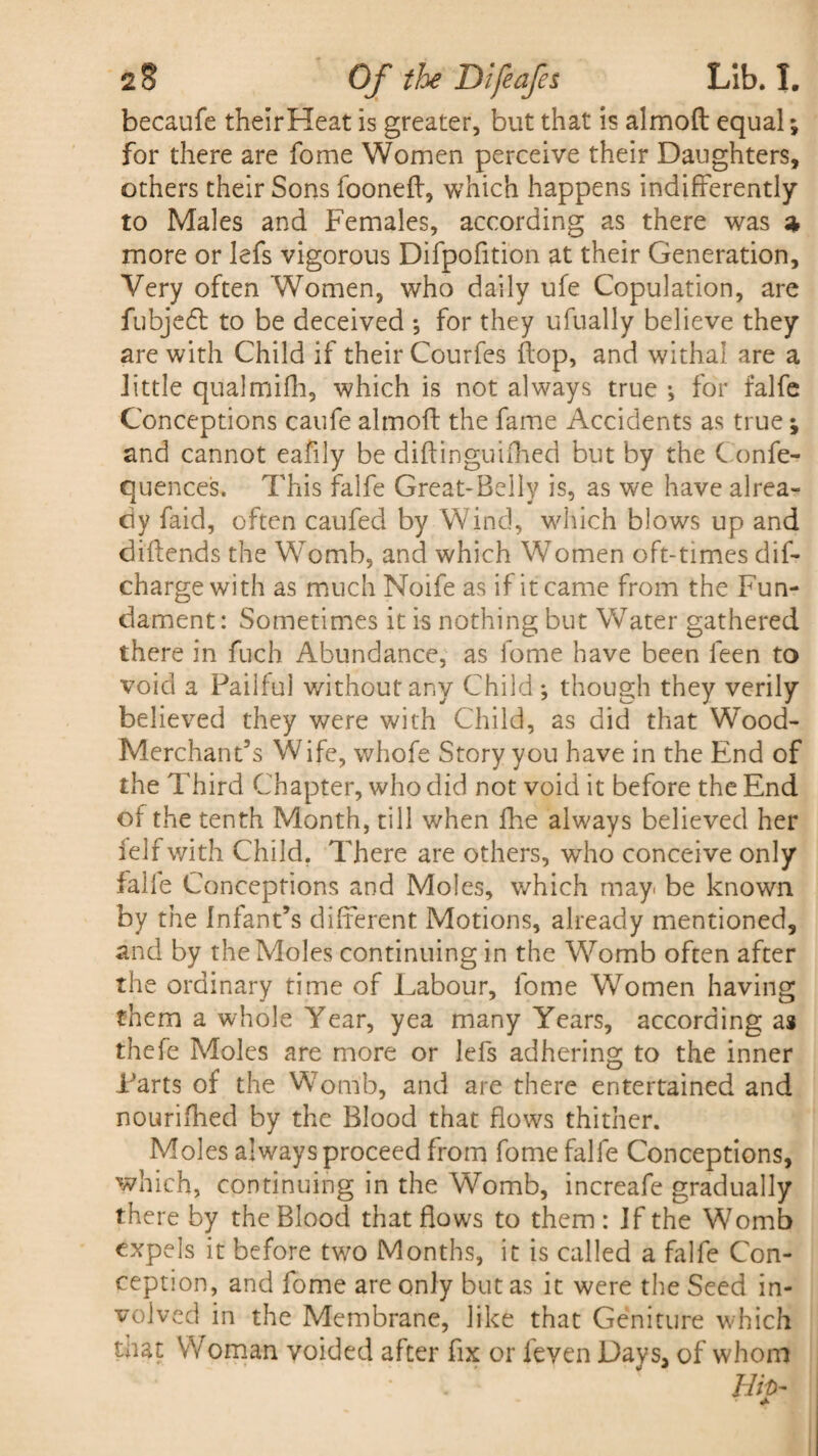 becaufe theirHeat is greater, but that is almoft equal; for there are fome Women perceive their Daughters, others their Sons fooneft, which happens indifferently to Males and Females, according as there was a more or lefs vigorous Difpofition at their Generation, Very often Women, who daily ufe Copulation, are fubjedt to be deceived *, for they ufually believe they are with Child if their Courfes flop, and withal are a little qualmifh, which is not always true •, for falfe Conceptions caufe almoft the fame Accidents as true; and cannot eafily be diftinguifhed but by the Confe- quences. This falfe Great-Belly is, as we have alrea¬ dy faid, often caufed by Wind, which blows up and diftends the Womb, and which Women oft-times dis¬ charge with as much Noife as if it came from the Fun¬ dament : Sometimes it is nothing but Water gathered there in fuch Abundance, as fome have been leen to void a Pailful without any Child; though they verily believed they were with Child, as did that Wood- Merchant's Wife, whofe Story you have in the End of the Third Chapter, who did not void it before the End of the tenth Month, till when fhe always believed her felfwith Child. There are others, who conceive only falfe Conceptions and Moles, which may be known by the Infant’s different Motions, already mentioned, and by the Moles continuing in the Womb often after the ordinary time of Labour, fome Women having them a whole Year, yea many Years, according as thefe Moles are more or lefs adhering to the inner Tarts of the Womb, and are there entertained and nourished by the Blood that flows thither. Moles always proceed from fome falfe Conceptions, which, continuing in the Womb, increafe gradually there by the Blood that flows to them : If the Womb expels it before two Months, it is called a falfe Con¬ ception, and fome are only but as it were the Seed in¬ volved in the Membrane, like that Geniture which that Woman voided after fix or feven Days, of whom . Hip- «•>