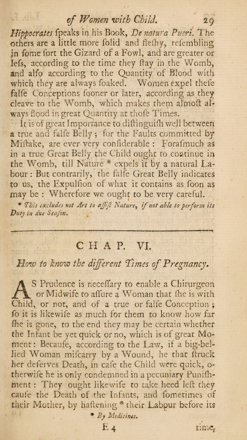 Hippocrates fpeaks in his Book, Be natura Ptieri. The others are a little more folid and flefhy, refembling in fome fort the Gizard of a Fowl, and are greater or lefs, according to the time they Fay in the Womb, and alfo according to the Quantity of Blood with which they are always foaked. Women expel thefe falfe Conceptions fooner or later, according as they cleave to the Womb, which makes them almoft a l- ways hood in great Quantity at thofe Times, It is of great Importance to diftinguifh well between a true and falfe Belly, for the Faults committed by Miftake, are ever very confiderable : Forafmuch as in a true Great Belly the Child ought to continue in the Womb, till Nature * expels it by a natural La¬ bour : But contrarily, the falfe Great Belly indicates to us, the Expul fion of what it contains as foon as may be : Wherefore we ought to be very careful. * This excludes not Art to agfijl Nature, if not able to perform its Duty in due Seajon. CHAP. VI. How to know the different Tdimes of Pregnancy. AS Prudence is neceffary to enable a Chirurgeon or Midwife to affure a Woman that fhe is with Child, or not, and of a true or falfe Conception ; fo it is Jikewife as much for them to know how far fhe is gone, to the end they may be certain whether the Infant be yet quick or no, which is of great Mo¬ ment : Becaufe, according to the Law, if a big-bel¬ lied Woman mifearry by a Wound, he that ft ruck her deferves Death, in cafe the Child were quick, o- therwife he is only condemned in a pecuniary Funifh- ment : They ought likewife to take heed left they caule the Death of the infants, and fometimes of their Mother, by Kaftening * their Labpur before its * By Medicines. £4 t:mer