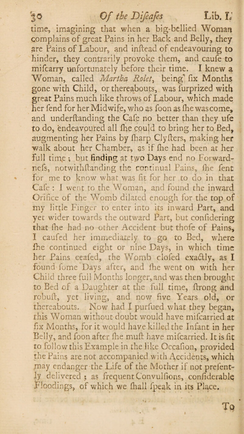 time, imagining that when a big-bellied Woman complains of great Pains in her Back and Belly, they are Pains of Labour, and inftead of endeavouring to hinder, they contxarily proyoke them, and caufe to mifcarry unfortunately before their time. I knew a “Woman, called Martha Rolet, being** fix Months gone with Child, or thereabouts, was furprized with great Pains much like throws of Labour, which made her fend for her Midwife, who as foon as fhe was come, and underflanding the Cafe no better than they ufe to do, endeavoured all fhe pould to bring her to Bed, augmenting her Pains by fharp Clyfters, making her walk about her Chamber, as if fhe had been at her full time •, but finding at ty/o Days end no Forward- nefs, notwithflanding the continual Pains, fhe fent * for me to know what was fit for her to do in that Cafe : I went to the Woman, and found the inward Orifice of the Womb dilated enough for the top of my little Finger to enter into its inward Part, and yet wider towards the outward Part, but confidering that fhe had no other Accident but thofe of Pains, I caufed her immediately to go to Bed, where fhe continued eight or nine Days, in which time her Pains ceafed, the Womb clofed exa&ly, as I found feme Days after, and fhe went on with her Child three full Months longer, and was then brought to Bed of a Daughter at the full time, ftrong and robuft, yet living, and now five Years old, or thereabouts. Now had I purfued what they began, this Woman without doubt would have mifearried at fix Months, for it would have killed the Infant in her Belly, and foon after fine muff have mifearried. It is fit to follow this Example in the like Occafion, provided the Pains are not accompanied with Accidents, which may endanger the Life of the Mother if not prelent- ly delivered ; as frequent Convulfions, confiderablq Floodings, of which we fhall fpeak in its Place. To
