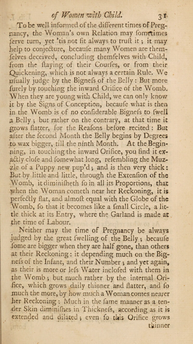 To be well informed of the different times of Preg¬ nancy, the Woman’s own Relation may fometimes ;ferve turn, yet 5tis not fit always to truft it ; it may help to conje&ure, becaufe many Women are them- felves deceived, concluding themfelves with Child, from the flaying of their Courfes, or from their .Quickening, which is not always a certain Rule. We ufually judge by the Bignefs of the Belly : But more furely by touching the inward Orifice of the Womb. When they are young with Child, we can only know it by the Signs of Conception, becaufe what is then in the Womb is of no confiderable Bignefs to fweli a Belly ; but rather on the contrary, at that time it grows flatter, for the Reafons before recited : But after the fecond Month the Belly begins by Degrees to wax bigger, till the ninth Month. At the Begin¬ ning, in touching the inward Orifice, you find it ex¬ actly clofe and fomewhat long, refembling the Muz¬ zle of a Puppy new pup’d ; and is then very thick: But by little and little, through the Extenfion of the Womb, itdiminifheth fo in all its Proportions, that when the Woman cometh near her Reckoning, it is perfedly flat, and almofl equal with the Globe of the Womb, fo that it becomes like a fmall Circle, a lit¬ tle thick at its Entry, where the Garland is made at the time of Labour. Neither may the time of Pregnancy be always judged by the great fweliing of the Belly * becaufe iome are bigger when they are half gone, than others at their Reckoning: it depending much on the Big¬ nefs of the Infant, and their Number ; and yet again, as their is more or lefs Water inclofed with them in the Womb; but much rather by the internal Ori¬ fice, which grows daily thinner and flatter, and fo much the more, by how much a Woman comes nearer her Reckoning : Much in the fame manner as a ten¬ der Skin diminifnes in Thicknefs, according as it is extended and dilated ; even fo this Orifice grows thinner