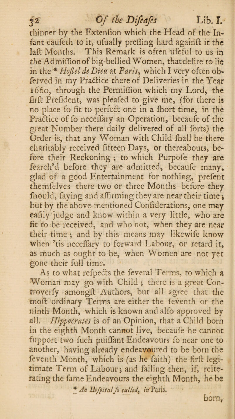 thinner by the Extenfion which the Head of the In¬ fant caufeth to it, ufually preffing hard againfl it the laft Months. This Remark is often ufeful to us in the Admiffion of big-bellied Women, that defire to lie in the * Hojlel deDieu at Paris, which I very often ob- ferved in my Practice there of Deliveries in the Year 1660, through the Permiffion which my Lord, the firft Prefident, was pleafed to give me, (for there is no place fo fit to perfedt one in a fhort time, in the Practice of fo neceflary an Operation, becaufe of the great Number there daily delivered of all forts) the Order is, that any Woman with Child fhall be there charitably received fifteen Days, or thereabouts, be¬ fore their Reckoning •, to which Purpofe they are fearch’d before they are admitted, becaufe many, glad of a good Entertainment for nothing, prefent themfelves there two or three Months before they fhould, faying and affirming they are near their time; but by the above-mentioned Confiderations, one may eafily judge and know within a very little, who are fit to be received, and who not, when they are near their time ; and by this means may likewife know when ’tis neceffary to forward Labour, or retard it, as much as ought to be, when Women are not yet gone their full time. As to what refpedts the feveral Terms, to which a Woman may go with Child ; there is a great Con- troverfy amongfl Authors, but all agree that the moft ordinary Terms are either the feventh or the ninth Month, which is known and alfo approved by all. Hippocrates is of an Opinion, that a Child born in the eighth Month cannot live, becaufe he cannot fupport two fuch puifffant Endeavours fo near one to another, having already endeavoured to be born the feventh Month, which is (as he faith) the firft legi¬ timate Term of Labour; and failing then, if, reite¬ rating the fame Endeavours the eighth Month, he be * An Hcfpital Jo called^ irf Paris. born*