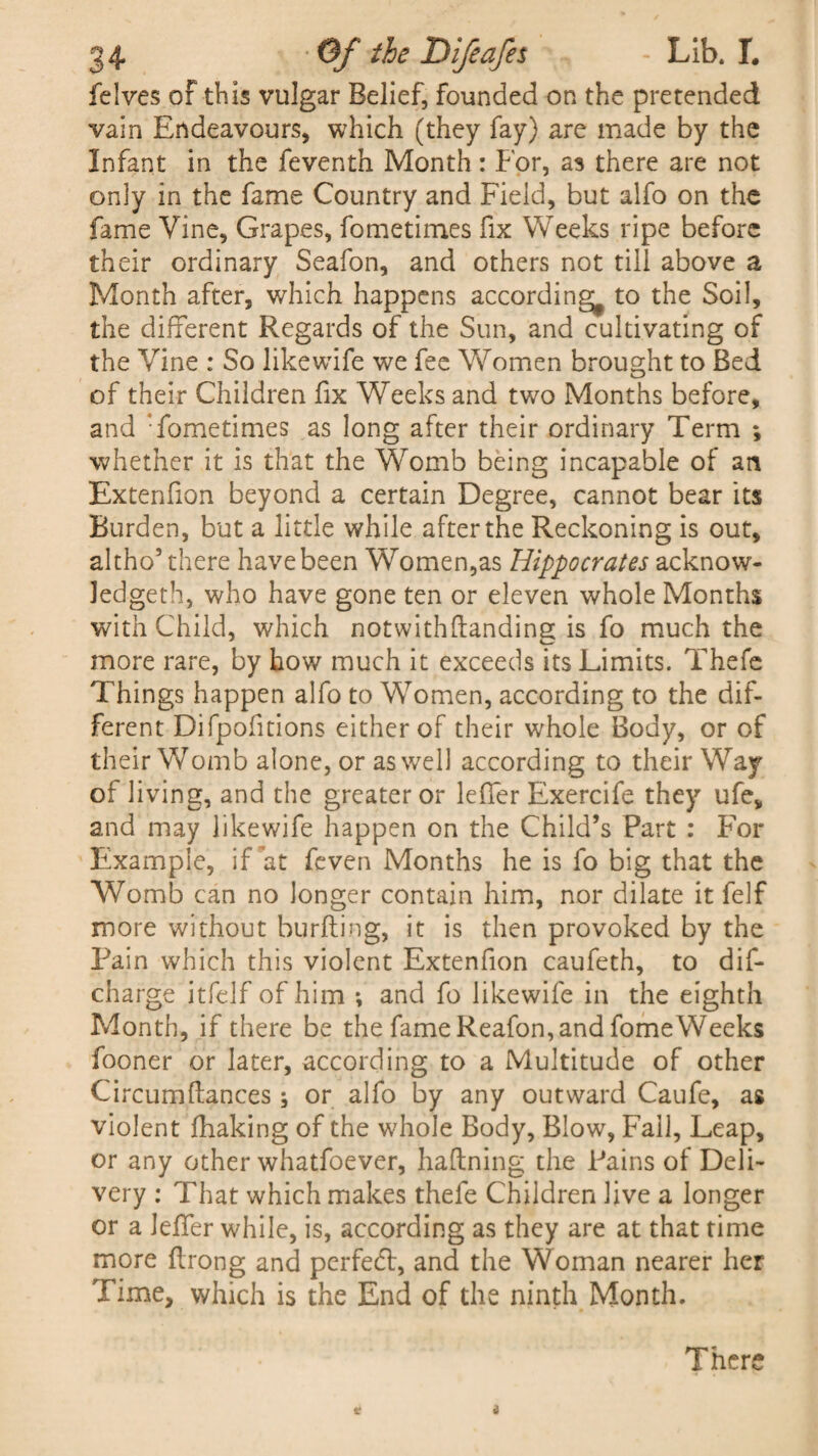felves of this vulgar Belief, founded on the pretended vain Endeavours, which (they fay) are made by the Infant in the feventh Month : For, as there are not only in the fame Country and Field, but alfo on the fame Vine, Grapes, fometimes fix Weeks ripe before their ordinary Seafon, and others not till above a Month after, which happens according^ to the Soil, the different Regards of the Sun, and cultivating of the Vine : So like wife we fee Women brought to Bed of their Children fix Weeks and two Months before, and : fometimes as long after their ordinary Term ; whether it is that the Womb being incapable of an Extenlion beyond a certain Degree, cannot bear its Burden, but a little while after the Reckoning is out, altho’there have been Wromen,as Hippocrates acknow¬ ledged!, who have gone ten or eleven whole Months with Child, which notwithftanding is fo much the more rare, by how much it exceeds its Limits. Thefe Things happen alfo to Women, according to the dif¬ ferent Difpofitions either of their whole Body, or of their Womb alone, or as well according to their Way of living, and the greater or leffer Exercife they ufev and may likewife happen on the Child’s Part : For Example, if at Even Months he is fo big that the Womb can no longer contain him, nor dilate it felf more without burfting, it is then provoked by the Pain which this violent Extenfion caufeth, to dis¬ charge itfelf of him *, and fo likewife in the eighth Month, if there be the fame Reafon, and fomeWeeks fooner or later, according to a Multitude of other Circum(lances; or alfo by any outward Caufe, as violent (haking of the whole Body, Blow, Fall, Leap, or any other whatfoever, hafining the Pains of Deli¬ very : That which makes thefe Children live a longer or a Jeffer while, is, according as they are at that time more flrong and perfect, and the Woman nearer her Time, which is the End of the ninth Month. There