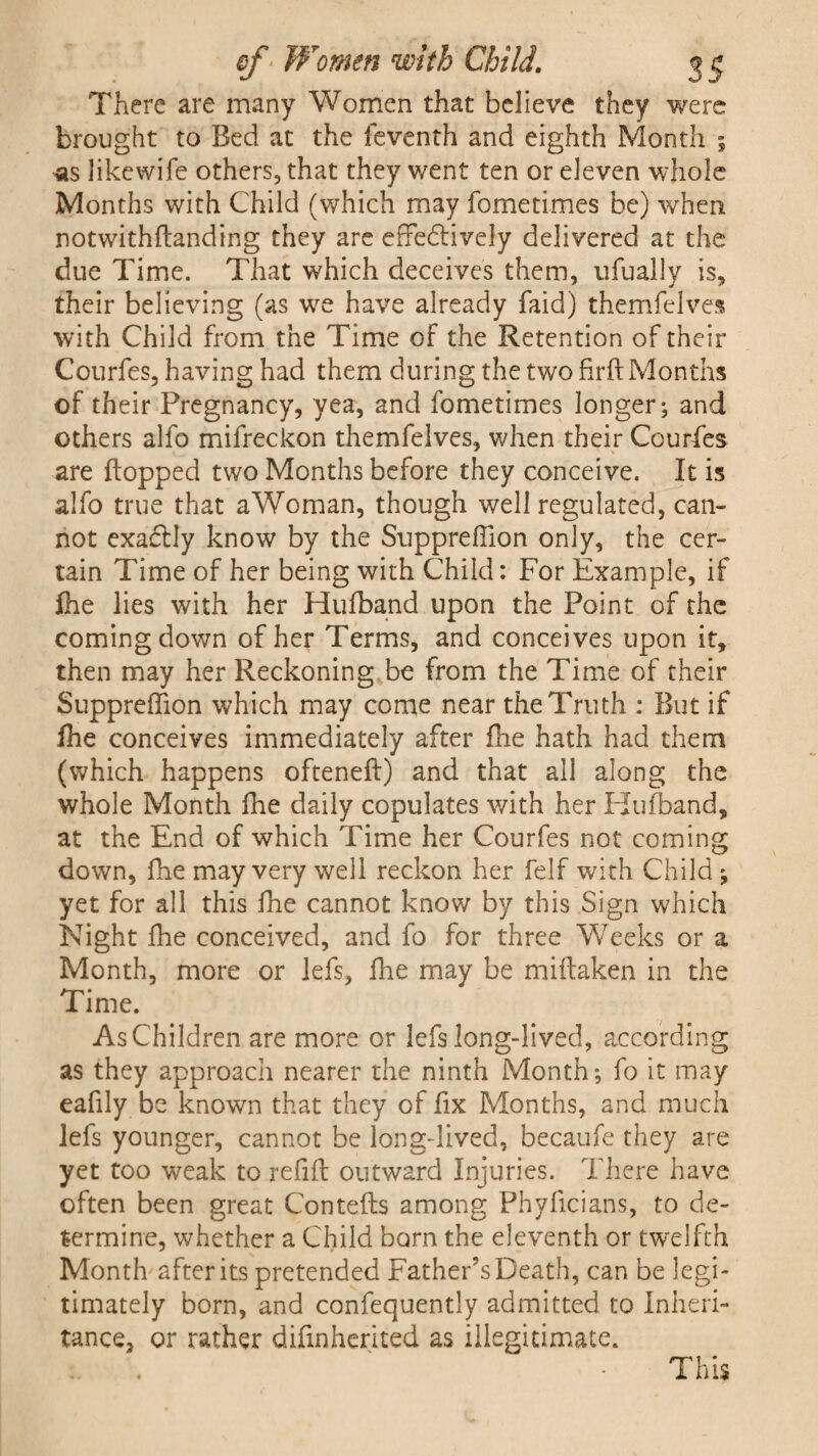 There are many Women that believe they were brought to Bed at the feventh and eighth Month ; as likewife others, that they went ten or eleven whole Months with Child (which may fometimes be) when notwithilanding they are effedtively delivered at the due Time. That which deceives them, ufually is, their believing (as we have already faid) themfelves with Child from the Time of the Retention of their Courfes, having had them during the two firft Months of their Pregnancy, yea, and fometimes longer; and others alfo mifreckon themfelves, when their Courfes are flopped two Months before they conceive. It is alfo true that aWoman, though well regulated, can¬ not exaclly know by the Suppreffion only, the cer¬ tain Time of her being with Child: For Example, if fhe lies with her Hufband upon the Point of the coming down of her Terms, and conceives upon it, then may her Reckoning be from the Time of their Suppreffion which may come near the Truth : But if fhe conceives immediately after flie hath had them (which happens ofteneft) and that all along the whole Month fhe daily copulates with her Hu (band, at the End of which Time her Courfes not coming down, fhe may very well reckon her felf with Child ; yet for all this fhe cannot know by this Sign which Night fhe conceived, and fo for three Weeks or a Month, more or lefs, fine may be miftaken in the Time. As Children are more or lefs long-lived, according as they approach nearer the ninth Month; fo it may eafily be known that they of fix Months, and much lefs younger, cannot be long-lived, becaufe they are yet too weak to refill outward Injuries. There have often been great Contells among Phylicians, to de¬ termine, whether a Child born the eleventh or twelfth Month after its pretended Father’s Death, can be legi¬ timately born, and confequently admitted to Inheri¬ tance, or rather difmherited as illegitimate. This
