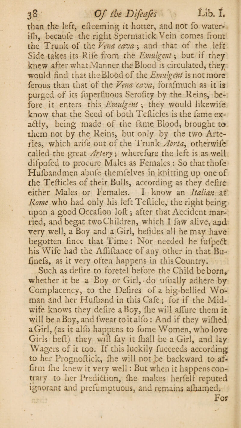 than the left, efteeming it hotter, and not fo water- ill), becaufe the right Spermatick Vein comes from the Trunk of the Vena cava *, and that of the left Side takes its Rife from the Emulgent; but if they knew after what Manner the Blood is circulated, they would find that the Blood of the Emulgent is not more ferous than that of the Vena cava, forafmuch as it is purged of its fuperfluous Serofity by the Reins, be¬ fore it enters this Emulgent ; they would likewile know that the Seed of both Tefticles is the fame ex¬ actly, being made of the fame Blood, brought to them not by the Reins, but only by the two Arte¬ ries, which arife out of the Trunk Aorta, otherwife called the great Artery; wherefore the left is as well difpofed to procure Males as Females : So that thofe Hufbandmen abufe themfelves in knitting up one of the Tefticles of their Bulls, according as they defire either Males or Females. I know an Italian at Rome who had only his left Tefticle, the right being upon a gOodOccafion loft ; after that Accident mar¬ ried, and begat two Children, which I faw alive, and very well, a Boy and a Girl, befides all he may have begotten iince that Time: Nor needed he fufpeCt his Wife had the Aftiftance of any other in that Bu- finefs, as it very often happens in this Country. Such as defire to foretel before the Child be born* whether it be a Boy or Girl,-do ufually adhere by Complacency, to the Defires of a big-bellied Wo¬ man and her Hufband in this Cafe; for if the Mid¬ wife knows they defire a Boy, file will allure them it will be a Boy, and fwear toitalfo : And if they wilhed a Girl, (as it alfo happens to fome Women, who love Girls bell) they will fay it fhall be a Girl, and lay Wagers of it too. If this luckily fucceeds according to her Prognoftick, fhe will not be backward to af¬ firm fire knew it very well: But when it happens con¬ trary to her Prediction, fhe makes herfelf reputed ignorant and prefumptuous, and remains aihamed. For