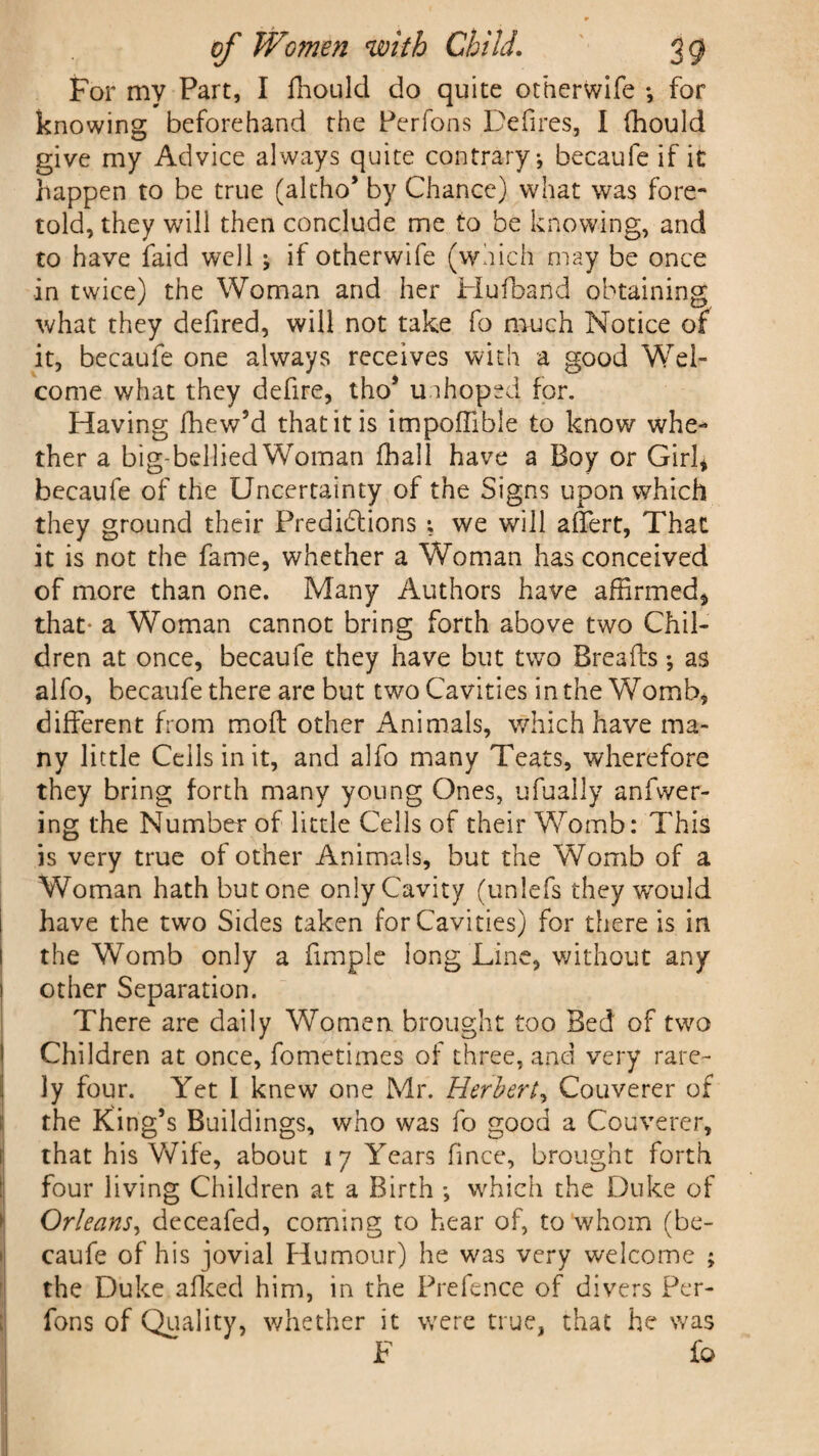 For my Part, I fhould do quite otherwife •, for knowing beforehand the Perfons Defires, I fhould give my Advice always quite contrary-, becaufe if it happen to be true (altho’ by Chance) what was fore¬ told, they will then conclude me to be knowing, and to have faid well j if otherwife (which may be once in twice) the Woman and her Hufband obtaining what they defired, will not take fo much Notice of it, becaufe one always receives with a good Wel¬ come what they defire, tho’ unhoped for. Having fhew’d that it is impoffible to know whe¬ ther a big-bellied Woman Dial 1 have a Boy or Girl* becaufe of the Uncertainty of the Signs upon which they ground their Predictions ; we will aflert, That it is not the fame, whether a Woman has conceived of more than one. Many Authors have affirmed, that- a Woman cannot bring forth above two Chil¬ dren at once, becaufe they have but two Breads; as alfo, becaufe there are but two Cavities in the Womb, different from mod other Animals, which have ma¬ ny little Ceils in it, and alfo many Teats, wherefore they bring forth many young Ones, ufually anfwer- ing the Number of little Cells of their Womb: This is very true of other Animals, but the Womb of a Woman hath but one only Cavity (unlefs they wrould have the two Sides taken for Cavities) for there is in the Womb only a dmple long Line, without any other Separation. There are daily Women brought too Bed of two Children at once, fometimes of three, and very rare¬ ly four. Yet I knew one Mr. Herbert, Couverer of the King’s Buildings, who was fo good a Couverer, that his Wife, about 17 Years fince, brought forth four living Children at a Birth which the Duke of Orleans, deceafed, coming to hear of, to whom (be¬ caufe of his jovial Humour) he was very welcome ; the Duke afked him, in the Prefence of divers Per¬ fons of Quality, whether it were true, that he was F io
