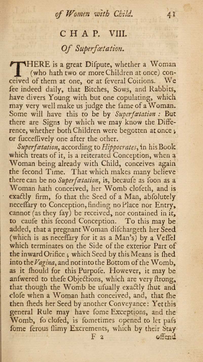 1 CHAP. VIII. Of Superfeetation. THERE is a great Difpute, whether a Woman (who hath two or more Children at once) con- ceived of them at one, or at feveral Coitions. We fee indeed daily, that Bitches, Sows, and Rabbits, have divers Young with but one copulating, which may very well make us judge the fame of a Woman. Some will have this to be by Superf'(station : But there are Signs by which we may know the Diffe¬ rence, whether both Children were begotten at once *, or fucceffively one after the other. Sup erf station, according to Hippocrates, in his Book which treats of it, is a reiterated Conception, when a Woman being already with Child, conceives again the fecond Time. That which makes many believe there can be no Super fetation, is, becaule as loon as a Woman hath conceived, her Womb clofeth, and is exactly firm, fo that the Seed of a Man, abfolutely neceffary to Conception, finding no Place nor Entry, cannot (as they fay) be received, nor contained in it, to caufe this fecond Conception. To this may be added, that a pregnant Woman difehargeth her Seed (which is as neceffary for it as a Man’s) by a Veffel which terminates on the Side of the exterior Part of the inward Orifice ; which Seed by this Means is fhed into the Vagina, and not into the Bottom of the Womb, as it fhould for this Purpofe. However, it may be anfwered to thefe Objedlions, which are very ftrong, that though the Womb be ufually exadfly fiiut and clofe when a Woman hath conceived, and, that file then fiieds her Seed by another Conveyance: Yet this general Rule may have fome Exceptions, and the Womb, fo clofed, is fometimes opened to let pafs fome ferous fiimy Excrements, which by their Stay F 2 offend