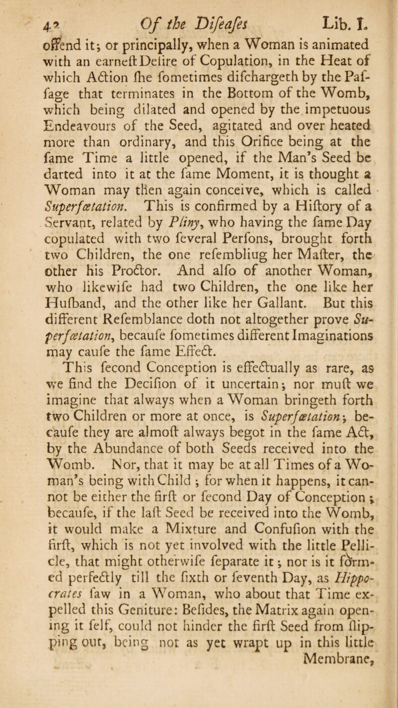 offend it; or principally, when a Woman is animated with an earned Deiire of Copulation, in the Heat of which Aftion Hie fometimes difchargeth by thePaf- fage that terminates in the Bottom of the Womb, which being dilated and opened by the impetuous Endeavours of the Seed, agitated and over heated more than ordinary, and this Orifice being at the fame Time a little opened, if the Man’s Seed be darted into it at the fame Moment, it is thought a Woman may then again conceive, which is called Sup erfcetation. This is confirmed by a Hiftory of a Servant, related by Pliny, who having the fame Day copulated with two feveral Perfons, brought forth two Children, the one refembliug her Mafter, the other his Proftor. And alfo of another Woman, who likewife had two Children, the one like her Hufband, and the other like her Gallant. But this different Refemblance doth not altogether prove Su~ per}(station^ becaufe fometimes different Imaginations may caufe the fame Effeft. This fecond Conception is effectually as rare, as we find the Decifion of it uncertain; nor muff we imagine that always when a Woman bringeth forth two Children or more at once, is Super}(station; be¬ caufe they are almoft always begot in the fame Aft, by the Abundance of both Seeds received into the Womb. Nor, that it may be at all Times of a Wo¬ man’s being with Child ; for when it happens, it can¬ not be either the fir ft or fecond Day of Conception becaufe, if the laft Seed be received into the Womb, it would make a Mixture and Confufion with the firft, which is not yet involved with the little Pelli¬ cle, that might otherwife feparate it; nor is it form¬ ed perfeftly till the fixth or feventh Day, as Hippo¬ crates faw in a Woman, who about that Time ex¬ pelled this Geniture: Befides, the Matrix again open¬ ing it felf, could not hinder the firft Seed from flip¬ ping out, being not as yet wrapt up in this little Membrane,