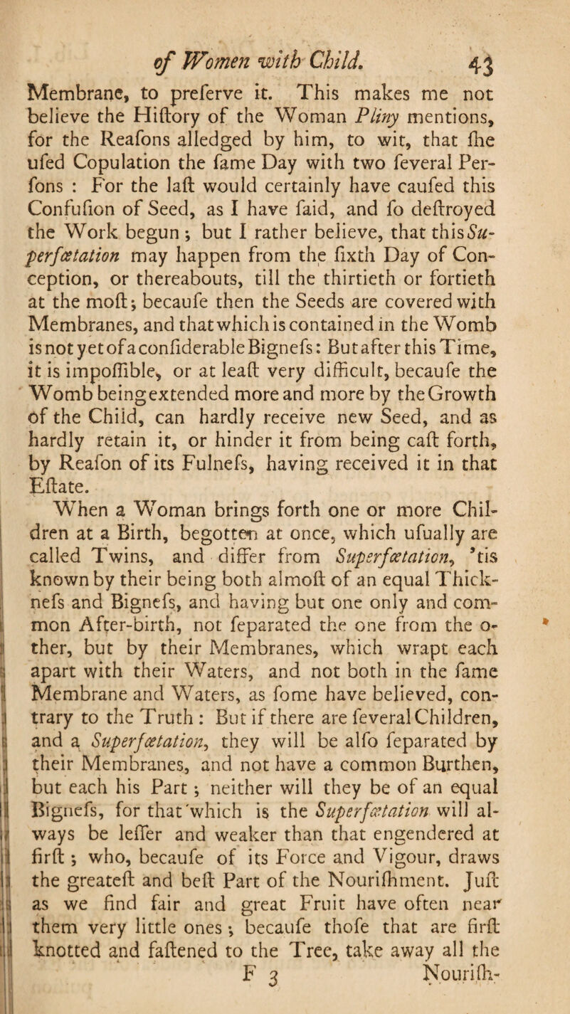 Membrane, to preferve it. This makes me not believe the Hidory of the Woman Pliny mentions, for the Reafons alledged by him, to wit, that fhe ufed Copulation the fame Day with two feveral Per- fons : For the lad would certainly have caufed this Confufion of Seed, as I have faid, and fo dedroyed the Work begun ; but I rather believe, that this&z- perfcetation may happen from the fixtn Day of Con¬ ception, or thereabouts, till the thirtieth or fortieth at the moll; becaufe then the Seeds are covered with Membranes, and that which is contained in the Womb is not yetofaconfiderable Bignefs: Butafter this Time, it is impoflible, or at lead very difficult, becaufe the Womb beingextended more and more by the Growth of the Chiid, can hardly receive new Seed, and as hardly retain it, or hinder it from being cad forth, by Reafon of its Fulnefs, having received it in that Edate. When a Woman brings forth one or more Chil¬ dren at a Birth, begotten at once, which ufually are called Twins, and differ from Superfoetation, *tis known by their being both almod of an equal Thick- nefs and Bignefs, and having but one only and com¬ mon After-birth, not feparated the one from the o- ther, but by their Membranes, which wrapt each apart with their Waters, and not both in the fame Membrane and Waters, as fome have believed, con¬ trary to the Truth : But if there are feveral Children, and a Super fee tat ion, they will be alfo feparated by their Membranes, and not have a common Burthen, !but each his Part; neither will they be of an equal Bignefs, for that'which is the Superfeetation will al¬ ways be leffer and weaker than that engendered at fird ; who, becaufe of its Force and Vigour, draws 1 the greated and bed Part of the Nourifhmerit. Juft as we find fair and great Fruit have often near them very little ones •, becaufe thofe that are fird knotted and fadened to the Tree, take away all the F 3 Nourifh-