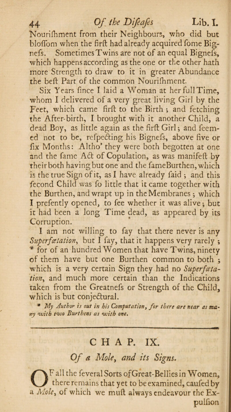 Nourifhment from their Neighbours, who did but bloffom when the firft had already acquired fome Big- nefs. SometimesTwins are not of an equal Bignefs, which happens according as the one or the other hath more Strength to draw to it in greater Abundance the bed: Part of the common Nourifhment. Six Years fince I laid a Woman at her full Time, whom I delivered of a very great living Girl by the Feet, which came firft to the Birth ; and fetching the After-birth, I brought with it another Child, a dead Boy, as little again as the firft Girl; and feem- ed not to be, refpedting his Bignefs, above five or fix Months: Altho’ they were both begotten at one and the fame A£t of Copulation, as was manifeft by their both having but one and the fameBurthen, which is the true Sign of it, as I have already faid ; and this fecond Child was fo little that it came together with the Burthen, and wrapt up in the Membranes ; which I prefently opened, to fee whether it was alive-, but it had been a long Time dead, as appeared by its Corruption. I am not willing to fay that there never is any Superfcetation, but I fay, that it happens very rarely ; * for of an hundred Women that have Twins, ninety of them have but one Burthen common to both ; which is a very certain Sign they had no Superfceta- tion, and much more certain than the Indications taken from the Greatnefs or Strength of the Child, which is but conjedtural. * My Author is out in his Computation, for there are near as ma¬ ny 'with i'wo Burthens as <with one. CHAP. IX. Of a Mole, and its Signs. OF all the feveral Sorts of Great-Bellies in Women, there remains that yet to be examined, caufed by a Mole, of which we mud always endeavour the Ex- pulfion