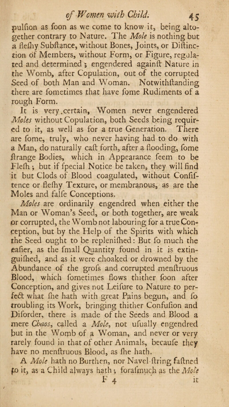 pulfion as foon as we come to know it, being alto¬ gether contrary to Nature. The Mole is nothing but a flefhy Subfiance, without Bones, Joints, or Diftinc- tion of Members, without Form, or Figure, regula¬ ted and determined ; engendered againft Nature in the Womb, after Copulation, out of the corrupted Seed of both Man and Woman. Notwithftanding there are fometimes that have fome Rudiments of a rough Form. It is very .certain, Women never engendered Moles without Copulation, both Seeds being requir¬ ed to it, as well as for a true Generation. There are fome, truly, who never having had to do with a Man, do naturally caff forth, after a flooding, fome ftrange Bodies, which in Appearance feem to be Flefh ; but if fpeeial Notice be taken, they will find it but Clods of Blood coagulated, without Confif- tence or flefhy Texture, or membranous, as are the Moles and falfe Conceptions, Moles are ordinarily engendred when either the Man or Woman’s Seed, or both together, are weak or corrupted, the Womb not labouring for a true Con¬ ception, but by the Help of the Spirits with which the Seed ought to be replenifhed: But fo much the eafier, as the fmall Quantity found in it is extin- guifhed, and as it were choaked or drowned by the Abundance of the grofs and corrupted menftruous Blood, which fometimes flows thither foon after Conception, and gives not Leifure to Nature to per¬ fect what flie hath with great Pains begun, and fo troubling its Work, bringing thither Confufion and Dilorder, there is made of the Seeds and Blood a mere Chaos, called a Mole, not ufually engendred but in the Womb of a Woman, and never or very rarely found in that of other Animals, becaufe they have no menftruous Blood, as fhe hath. A Mole hath no Burthen, nor Navel-ftring faftned fo it, as a Child always hath; foralmuch as the Mote F 4 it