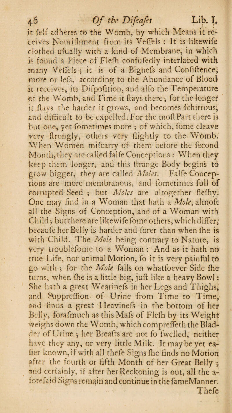 it fell* adheres to the Womb, by which Means it re¬ ceives Nourifhment from its Veffels : It is likewife clothed ufually with a kind of Membrane, in which is found a Piece of Fleffi confufedly interlaced with many VeiTels *, it is of a Bignefs and Confidence, more 01 lefs, according to the Abundance of Blood it receives, its Difpofition, and alfo the Temperature of the Womb, and Time it flays there -, for the longer it flays the harder it grows, and becomes fchirrous, and difficult to be expelled. For the modPart there is but one, yet fometimes more of which, fome cleave very drongly, others very nightly to the Womb. When Women mi (carry of them before the fecond Month, they are called falfe Conceptions: When they keep them longer, and this ftrange Body begins to grow bigger, they are called Moles. Falfe Concep¬ tions are more membranous, and fometimes full of corrupted Seed ; but Moles are altogether flediy. One may find in a Woman that hath a Mole, almod all the Signs of Conception, and of a Woman with Child; but there are likewife fome others, which differ, becaufe her Belly is harder and forer than when fhe is with Child. The Mole being contrary to Nature, is very troublefome to a Woman : And as it hath no true Life, nor animal Motion, fo it is very painful to go with ; for the Mole falls on whatfoever Side fhe turns, when fhe is a little big, juft like a heavy Bowl: She hath a great Wearinefs in her Legs and Thighs, and Sup predion of Urine from Time to Time,- and finds a great Heavinefs in the bottom of her Belly, forafmuch as this Mafs of FJeffi by its Weight weighs down the Womb, which compreffeth the Blad¬ der of Urine ; her Breads are not fo fvvelled, neither have they any, or very little Milk. It may be yet ea- fier known, if with all thefe Signs die finds no Motion after the fourth or fifth Month of her Great Belly ; and certainly, if after her Reckoning is out, all the a- 2 ore fa id Signs remain and continue in thefameManner. Thefe